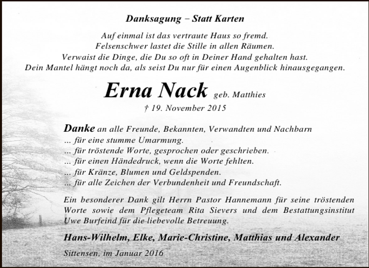 <p>Danksagung – Statt Karten<br />Auf einmal ist das vertraute Haus so fremd.<br />Felsenschwer lastet die Stille in allen Räumen.<br />Verwaist die Dinge, die Du so oft in Deiner Hand gehalten hast.<br />Dein Mantel hängt noch da, als seist Du nur für einen Augenblick hinausgegangen.</p><p>Erna Nack geb. Matthies<br />† 19. November 2015</p><p>Danke an alle Freunde, Bekannten, Verwandten und Nachbarn<br />… für eine stumme Umarmung.<br />… für tröstende Worte, gesprochen oder geschrieben.<br />… für einen Händedruck, wenn die Worte fehlten.<br />… für Kränze, Blumen und Geldspenden.<br />… für alle Zeichen der Verbundenheit und Freundschaft.<br />Ein besonderer Dank gilt Herrn Pastor Hannemann für seine tröstenden<br />Worte sowie dem Pflegeteam Rita Sievers und dem Bestattungsinstitut<br />Uwe Burfeind für die liebevolle Betreuung.</p><p>Hans-Wilhelm, Elke, Marie-Christine, Matthias und Alexander<br />Sittensen, im Januar 2016</p>