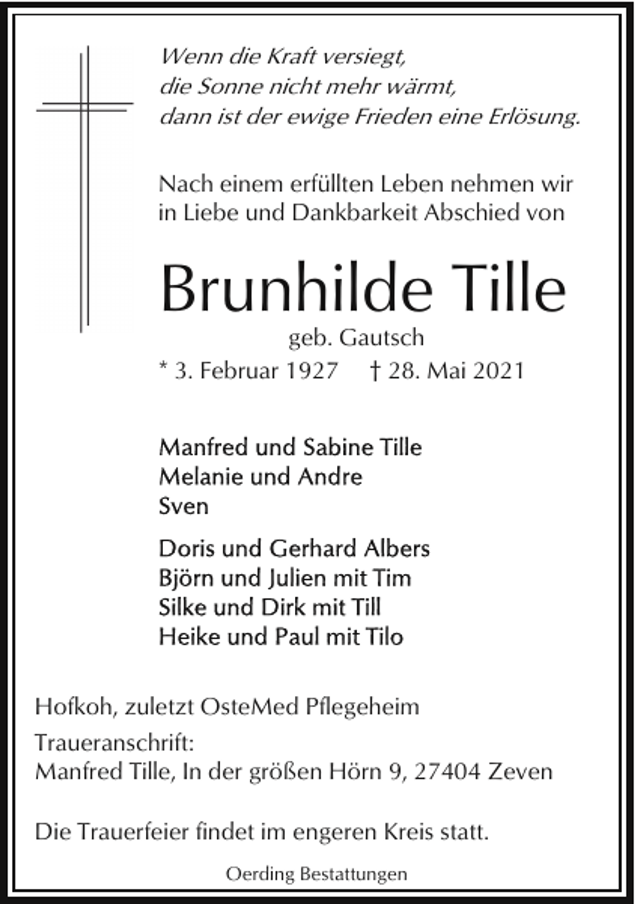 <p>Wenn die Kraft versiegt,<br />die Sonne nicht mehr wärmt,<br />dann ist der ewige Frieden eine Erlösung.<br />Nach einem erfüllten Leben nehmen wir<br />in Liebe und Dankbarkeit Abschied von</p><p>Brunhilde Tille<br />geb. Gautsch<br />* 3. Februar 1927 † 28. Mai 2021</p><p>Hofkoh, zuletzt OsteMed Pflegeheim<br />Traueranschrift:<br />Manfred Tille, In der größen Hörn 9, 27404 Zeven<br />Die Trauerfeier findet im engeren Kreis statt.<br />Oerding Bestattungen</p>