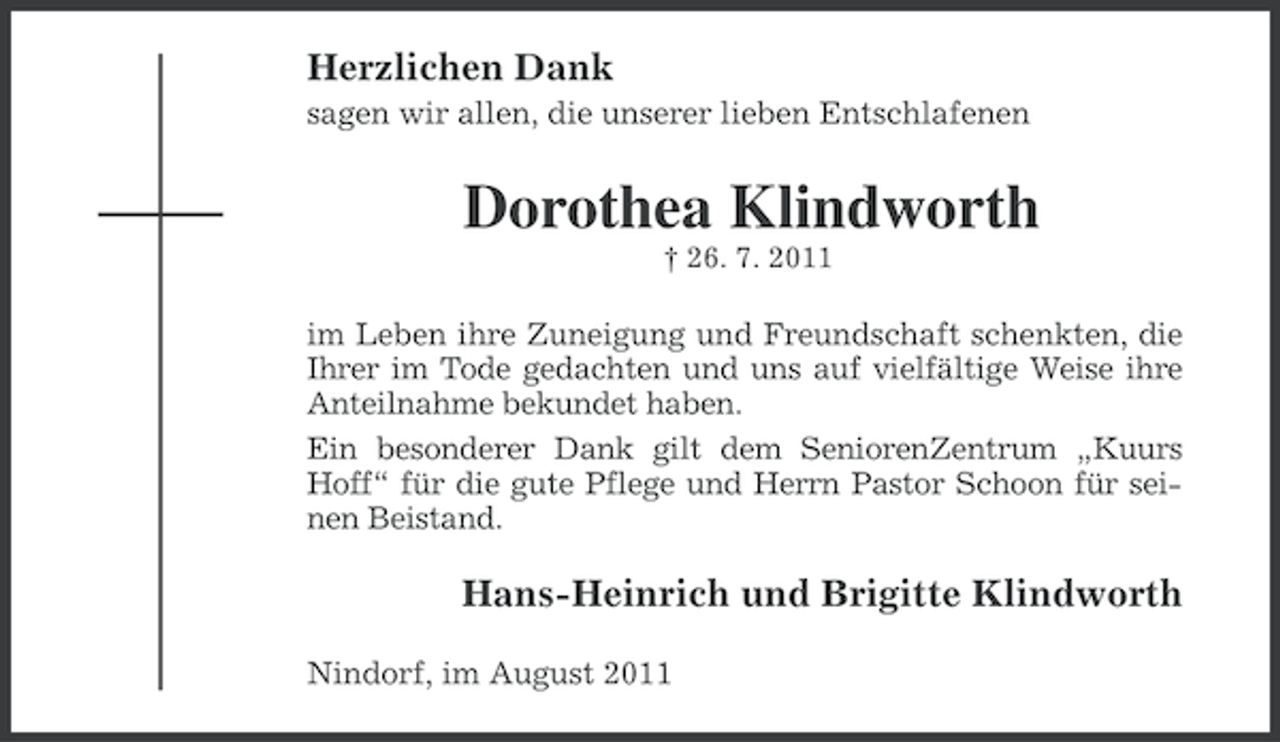 <p>Herzlichen Dank<br />sagen wir allen, die unserer lieben Entschlafenen</p><p>Dorothea Klindworth<br />† 26. 7. 2011</p><p>im Leben ihre Zuneigung und Freundschaft schenkten, die<br />Ihrer im Tode gedachten und uns auf vielfältige Weise ihre<br />Anteilnahme bekundet haben.<br />Ein besonderer Dank gilt dem SeniorenZentrum „Kuurs<br />Hoff“ für die gute Pflege und Herrn Pastor Schoon für seinen Beistand.</p><p>Hans-Heinrich und Brigitte Klindworth<br />Nindorf, im August 2011</p>