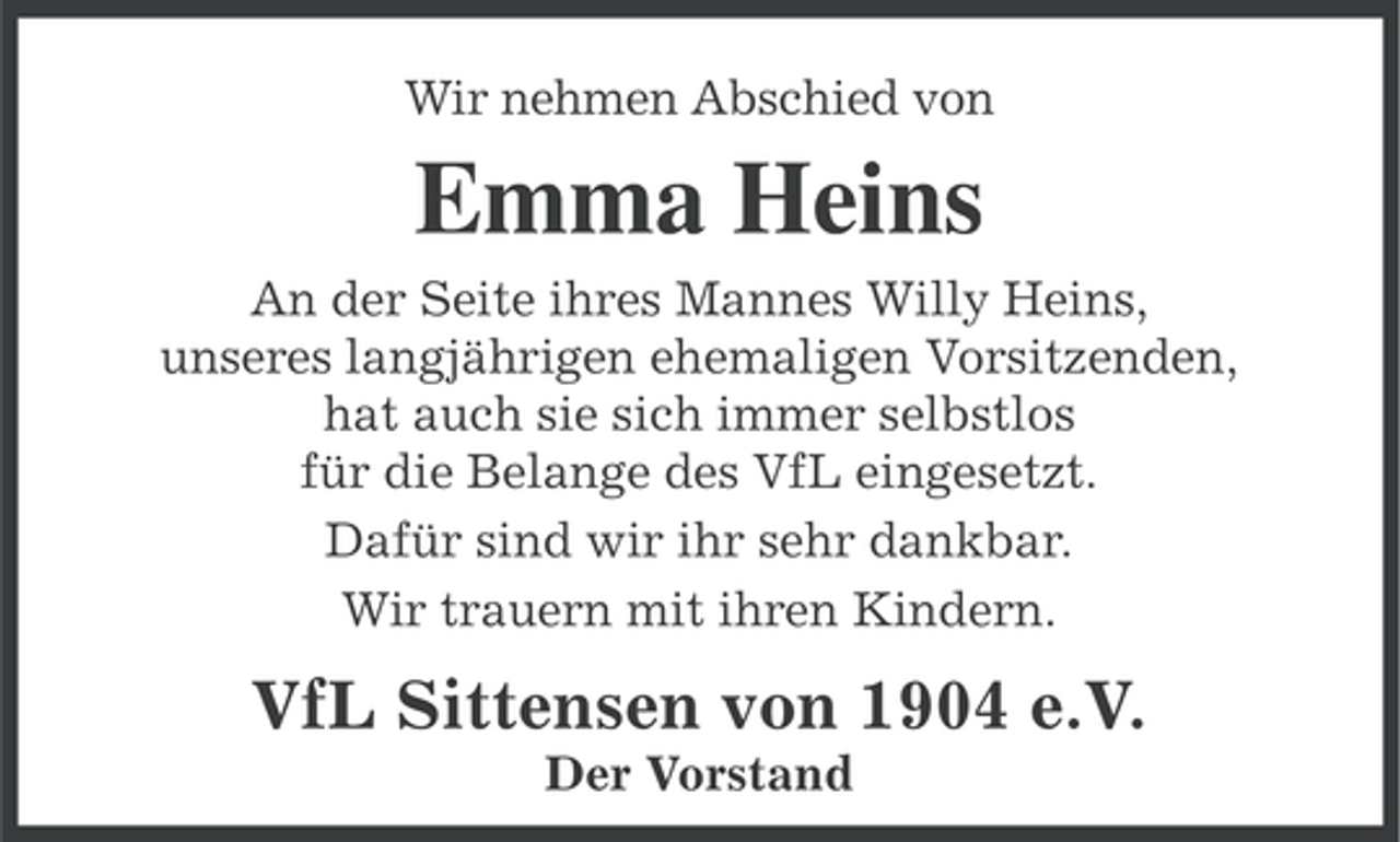 <p>Wir nehmen Abschied von</p><p>Emma Heins<br />An der Seite ihres Mannes Willy Heins,<br />unseres langjährigen ehemaligen Vorsitzenden,<br />hat auch sie sich immer selbstlos<br />für die Belange des VfL eingesetzt.<br />Dafür sind wir ihr sehr dankbar.<br />Wir trauern mit ihren Kindern.</p><p>VfL Sittensen von 1904 e.V.<br />Der Vorstand</p>