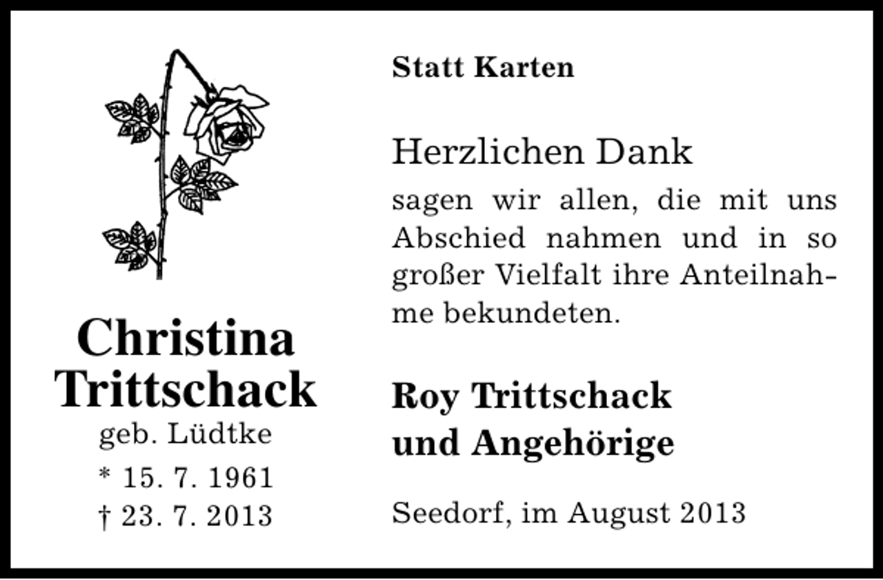 <p>Statt Karten</p><p>Herzlichen Dank</p><p>Christina<br />Trittschack<br />geb. Lüdtke<br />* 15. 7. 1961<br />† 23. 7. 2013</p><p>sagen wir allen, die mit uns<br />Abschied nahmen und in so<br />großer Vielfalt ihre Anteilnahme bekundeten.</p><p>Roy Trittschack<br />und Angehörige<br />Seedorf, im August 2013</p>