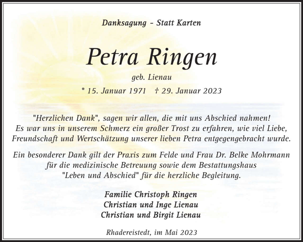 <p>Petra Ringen<br />geb. Lienau</p><p>* 15. Januar 1971 † 29. Januar 2023<br />"Herzlichen Dank", sagen wir allen, die mit uns Abschied nahmen!<br />Es war uns in unserem Schmerz ein großer Trost zu erfahren, wie viel Liebe,<br />Freundschaft und Wertschätzung unserer lieben Petra entgegengebracht wurde.<br />Ein besonderer Dank gilt der Praxis zum Felde und Frau Dr. Belke Mohrmann<br />für die medizinische Betreuung sowie dem Bestattungshaus<br />"Leben und Abschied" für die herzliche Begleitung.</p><p>Rhadereistedt, im Mai 2023</p>