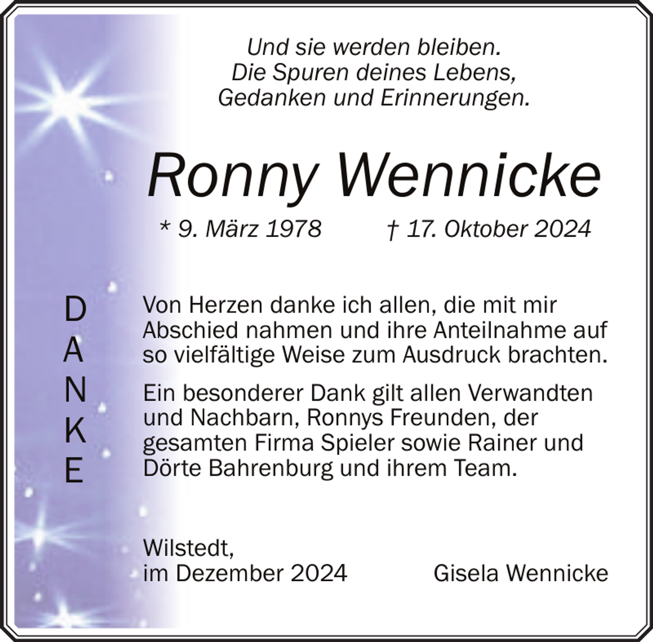<p>Und sie werden bleiben.<br />Die Spuren deines Lebens,<br />Gedanken und Erinnerungen.</p><p>Ronny Wennicke<br />* 9. März 1978</p><p>D<br />A<br />N<br />K<br />E</p><p>† 17. Oktober 2024</p><p>Von Herzen danke ich allen, die mit mir<br />Abschied nahmen und ihre Anteilnahme auf<br />so vielfältige Weise zum Ausdruck brachten.<br />Ein besonderer Dank gilt allen Verwandten<br />und Nachbarn, Ronnys Freunden, der<br />gesamten Firma Spieler sowie Rainer und<br />Dörte Bahrenburg und ihrem Team.<br />Wilstedt,<br />im Dezember 2024</p><p>Gisela Wennicke</p>
