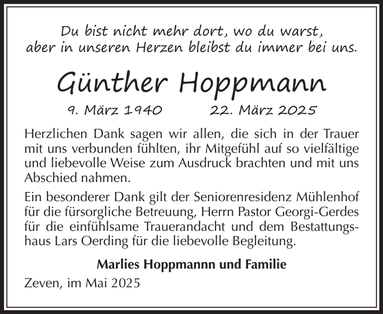 <p>Du bist nicht mehr dort, wo du warst,<br />aber in unseren Herzen bleibst du immer bei uns.</p><p>Günther Hoppmann<br />9. März 1940</p><p>22. März 2025</p><p>Herzlichen Dank sagen wir allen, die sich in der Trauer<br />mit uns verbunden fühlten, ihr Mitgefühl auf so vielfältige<br />und liebevolle Weise zum Ausdruck brachten und mit uns<br />Abschied nahmen.<br />Ein besonderer Dank gilt der Seniorenresidenz Mühlenhof<br />für die fürsorgliche Betreuung, Herrn Pastor Georgi-Gerdes<br />für die einfühlsame Trauerandacht und dem Bestattungshaus Lars Oerding für die liebevolle Begleitung.<br />Marlies Hoppmannn und Familie<br />Zeven, im Mai 2025</p>