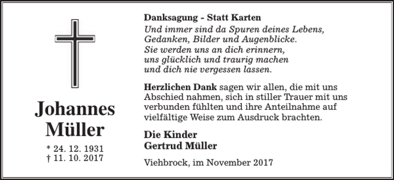 <p>Danksagung - Statt Karten<br />Und immer sind da Spuren deines Lebens,<br />Gedanken, Bilder und Augenblicke.<br />Sie werden uns an dich erinnern,<br />uns glücklich und traurig machen<br />und dich nie vergessen lassen.</p><p>Johannes<br />Müller<br />* 24. 12. 1931<br />† 11. 10. 2017</p><p>Herzlichen Dank sagen wir allen, die mit uns<br />Abschied nahmen, sich in stiller Trauer mit uns<br />verbunden fühlten und ihre Anteilnahme auf<br />vielfältige Weise zum Ausdruck brachten.</p><p>Die Kinder<br />Gertrud Müller<br />Viehbrock, im November 2017</p>