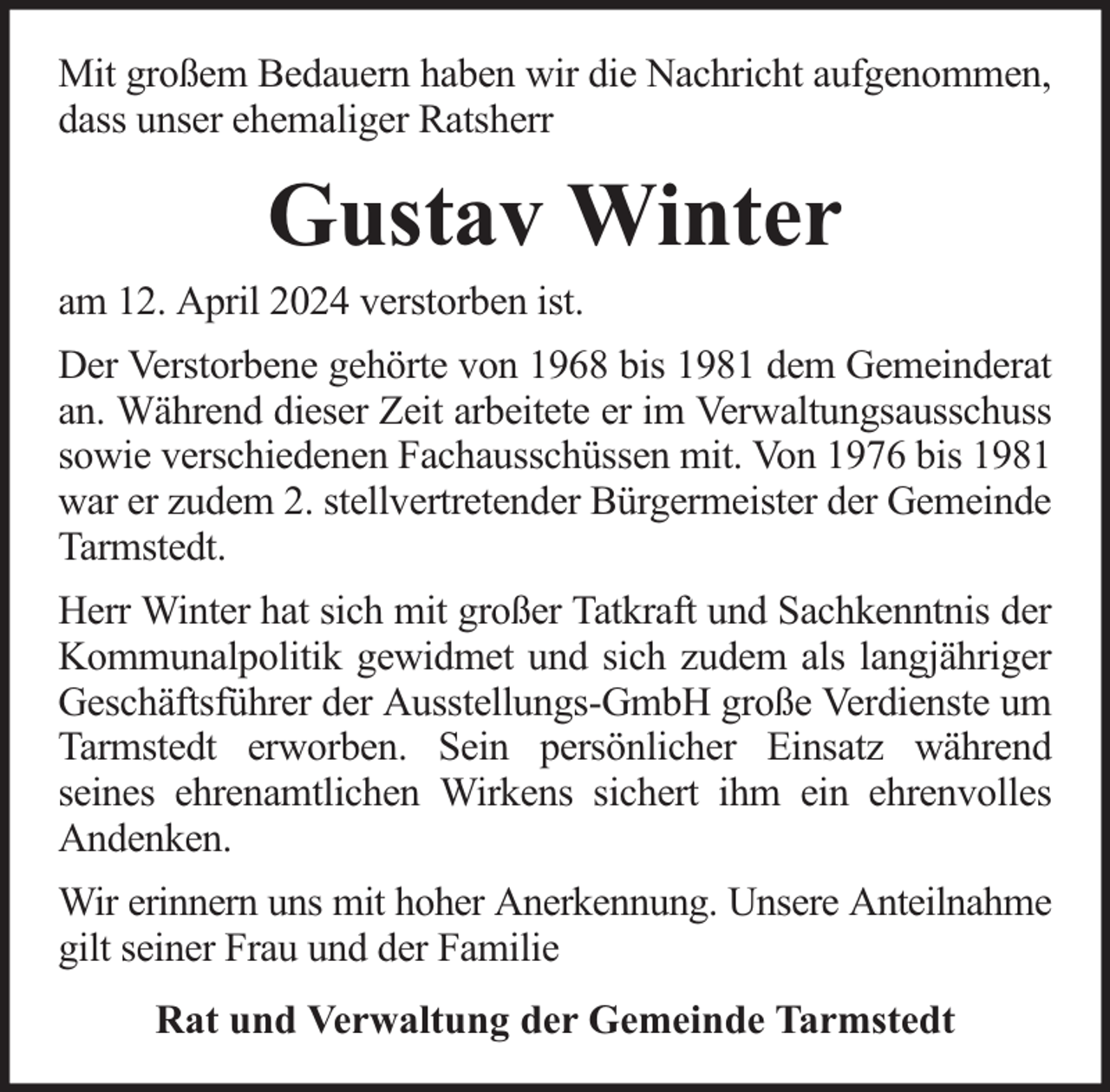 <p>Mit großem Bedauern haben wir die Nachricht aufgenommen,<br />dass unser ehemaliger Ratsherr</p><p>Gustav Winter</p><p>am 12. April 2024 verstorben ist.</p><p>Der Verstorbene gehörte von 1968 bis 1981 dem Gemeinderat<br />an. Während dieser Zeit arbeitete er im Verwaltungsausschuss<br />sowie verschiedenen Fachausschüssen mit. Von 1976 bis 1981<br />war er zudem 2. stellvertretender Bürgermeister der Gemeinde<br />Tarmstedt.<br />Herr Winter hat sich mit großer Tatkraft und Sachkenntnis der<br />Kommunalpolitik gewidmet und sich zudem als langjähriger<br />Geschäftsführer der Ausstellungs-GmbH große Verdienste um<br />Tarmstedt erworben. Sein persönlicher Einsatz während<br />seines ehrenamtlichen Wirkens sichert ihm ein ehrenvolles<br />Andenken.<br />Wir erinnern uns mit hoher Anerkennung. Unsere Anteilnahme<br />gilt seiner Frau und der Familie<br />Rat und Verwaltung der Gemeinde Tarmstedt</p>