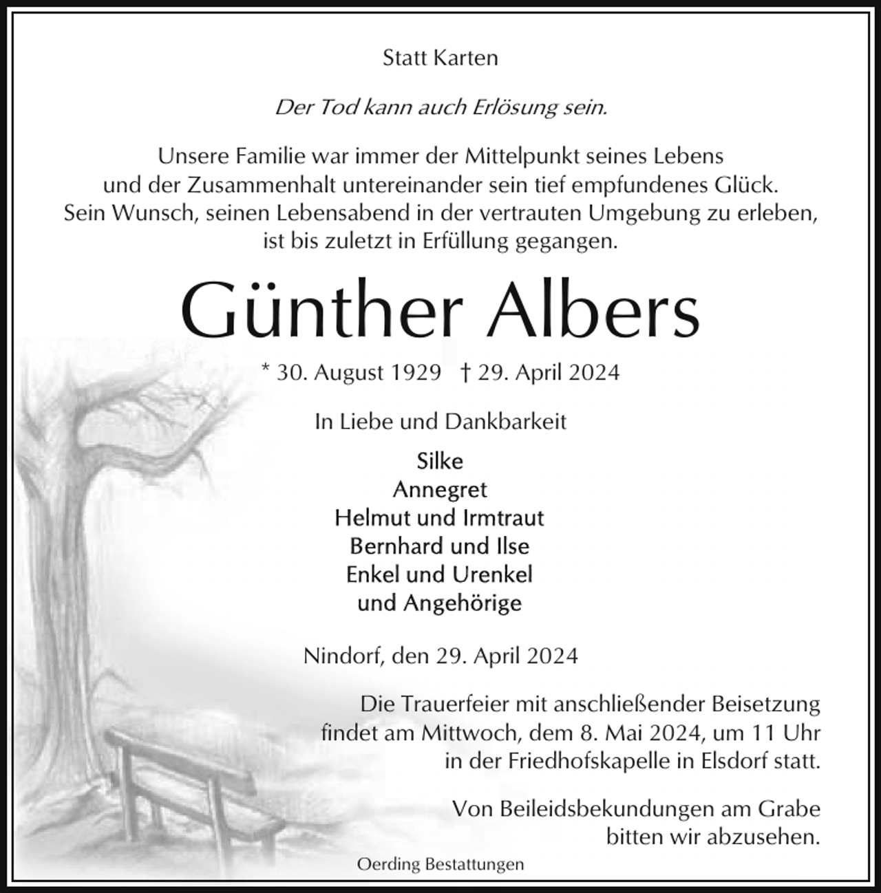 <p>Statt Karten</p><p>Der Tod kann auch Erlösung sein.<br />Unsere Familie war immer der Mittelpunkt seines Lebens<br />und der Zusammenhalt untereinander sein tief empfundenes Glück.<br />Sein Wunsch, seinen Lebensabend in der vertrauten Umgebung zu erleben,<br />ist bis zuletzt in Erfüllung gegangen.</p><p>Günther Albers<br />* 30. August 1929 † 29. April 2024<br />In Liebe und Dankbarkeit</p><p>Nindorf, den 29. April 2024<br />Die Trauerfeier mit anschließender Beisetzung<br />findet am Mittwoch, dem 8. Mai 2024, um 11 Uhr<br />in der Friedhofskapelle in Elsdorf statt.<br />Von Beileidsbekundungen am Grabe<br />bitten wir abzusehen.<br />Oerding Bestattungen</p>