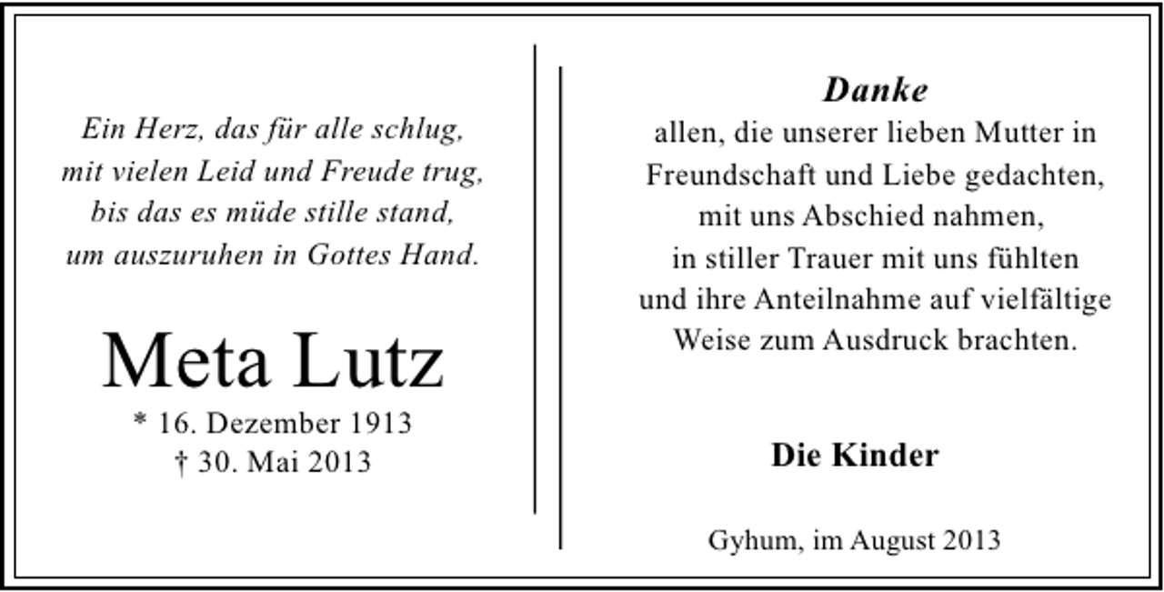 <p>Ein Herz, das für alle schlug,<br />mit vielen Leid und Freude trug,<br />bis das es müde stille stand,<br />um auszuruhen in Gottes Hand.</p><p>Meta Lutz<br />* 16. Dezember 1913<br />† 30. Mai 2013</p><p>Danke</p><p>allen, die unserer lieben Mutter in<br />Freundschaft und Liebe gedachten,<br />mit uns Abschied nahmen,<br />in stiller Trauer mit uns fühlten<br />und ihre Anteilnahme auf vielfältige<br />Weise zum Ausdruck brachten.</p><p>Die Kinder<br />Gyhum, im August 2013</p>