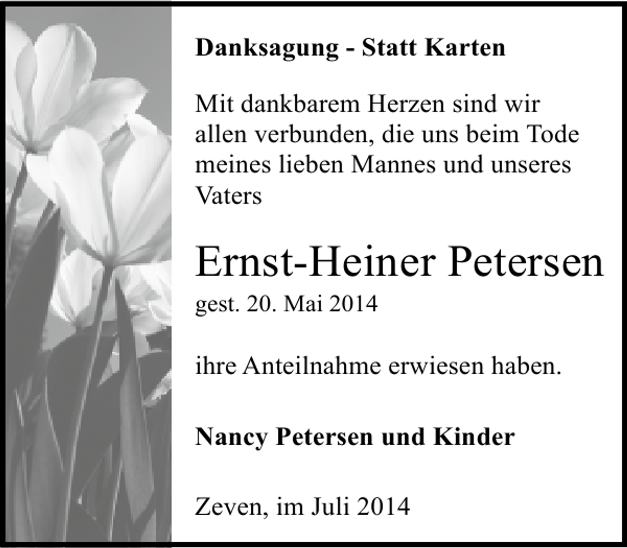 <p>Danksagung - Statt Karten<br />Mit dankbarem Herzen sind wir<br />allen verbunden, die uns beim Tode<br />meines lieben Mannes und unseres<br />Vaters</p><p>Ernst-Heiner Petersen<br />gest. 20. Mai 2014</p><p>ihre Anteilnahme erwiesen haben.<br />Nancy Petersen und Kinder<br />Zeven, im Juli 2014</p>