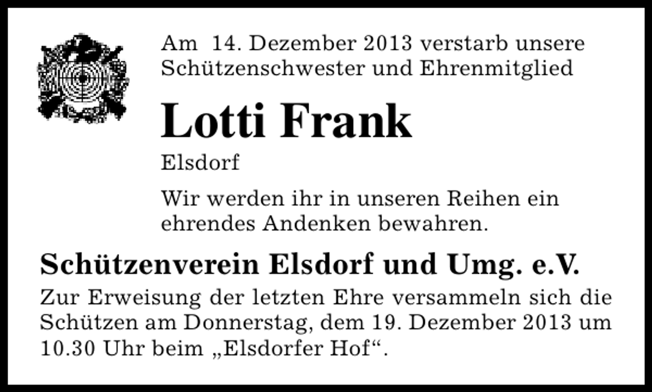 <p>Am 14. Dezember 2013 verstarb unsere<br />Schützenschwester und Ehrenmitglied</p><p>Lotti Frank<br />Elsdorf</p><p>Wir werden ihr in unseren Reihen ein<br />ehrendes Andenken bewahren.</p><p>Schützenverein Elsdorf und Umg. e.V.</p><p>Zur Erweisung der letzten Ehre versammeln sich die<br />Schützen am Donnerstag, dem 19. Dezember 2013 um<br />10.30 Uhr beim „Elsdorfer Hof“.</p>