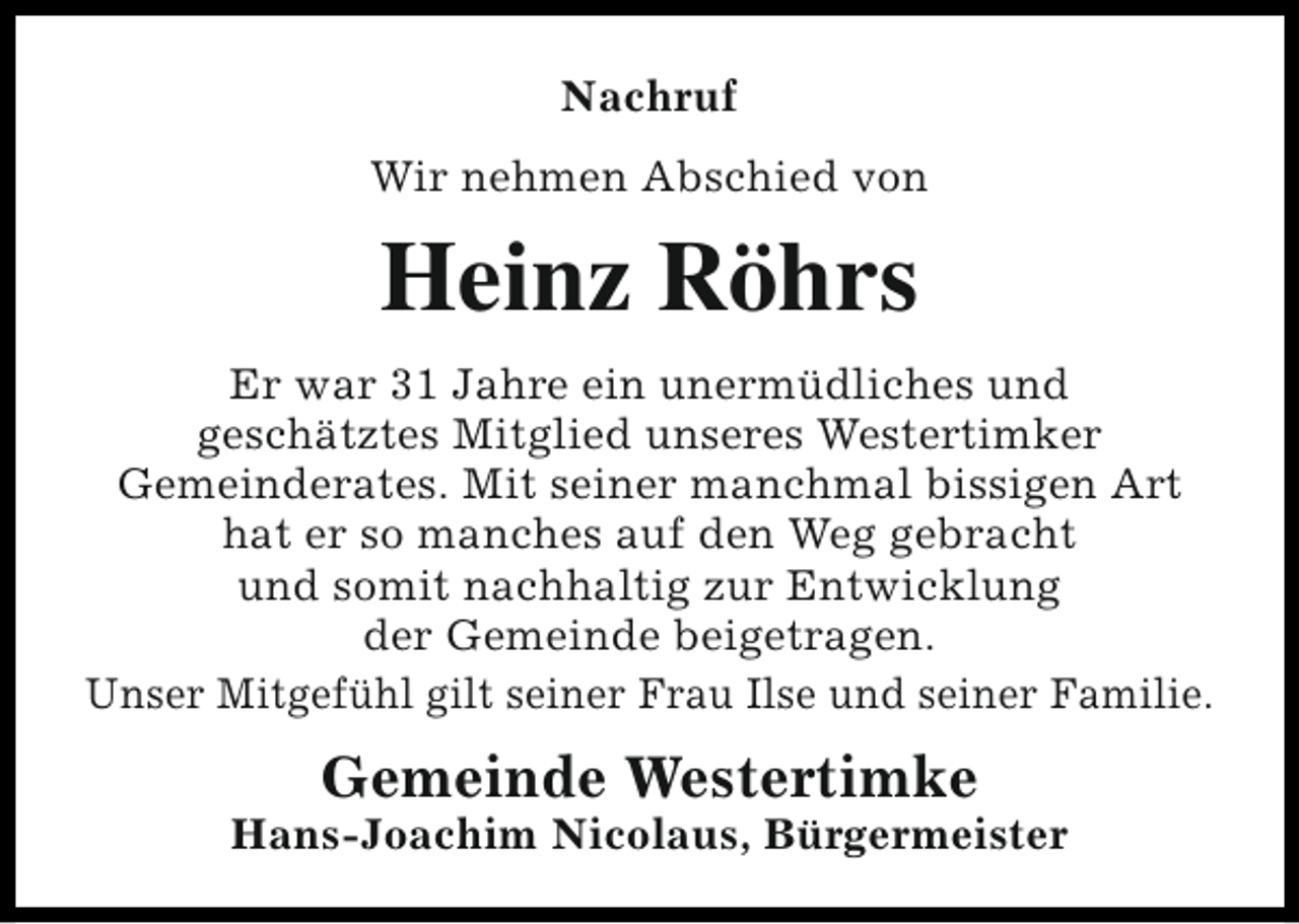 <p>Nachruf<br />Wir nehmen Abschied von</p><p>Heinz Röhrs<br />Er war 31 Jahre ein unermüdliches und<br />geschätztes Mitglied unseres Westertimker<br />Gemeinderates. Mit seiner manchmal bissigen Art<br />hat er so manches auf den Weg gebracht<br />und somit nachhaltig zur Entwicklung<br />der Gemeinde beigetragen.<br />Unser Mitgefühl gilt seiner Frau Ilse und seiner Familie.</p><p>Gemeinde Westertimke</p><p>Hans-Joachim Nicolaus, Bürgermeister</p>