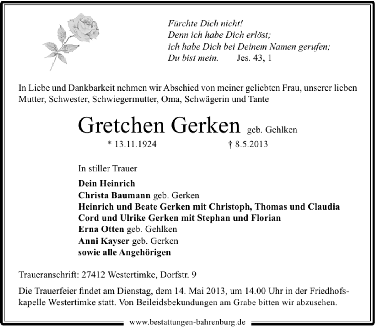 <p>Fürchte Dich nicht!<br />Denn ich habe Dich erlöst;<br />ich habe Dich bei Deinem Namen gerufen;<br />Du bist mein.<br />Jes. 43, 1</p><p>In Liebe und Dankbarkeit nehmen wir Abschied von meiner geliebten Frau, unserer lieben<br />Mutter, Schwester, Schwiegermutter, Oma, Schwägerin und Tante</p><p>Gretchen Gerken<br />* 13.11.1924</p><p>geb. Gehlken</p><p>† 8.5.2013</p><p>In stiller Trauer<br />Dein Heinrich<br />Christa Baumann geb. Gerken<br />Heinrich und Beate Gerken mit Christoph, Thomas und Claudia<br />Cord und Ulrike Gerken mit Stephan und Florian<br />Erna Otten geb. Gehlken<br />Anni Kayser geb. Gerken<br />sowie alle Angehörigen<br />Traueranschrift: 27412 Westertimke, Dorfstr. 9<br />Die Trauerfeier ﬁndet am Dienstag, dem 14. Mai 2013, um 14.00 Uhr in der Friedhofskapelle Westertimke statt. Von Beileidsbekundungen am Grabe bitten wir abzusehen.<br />www.bestattungen-bahrenburg.de</p>