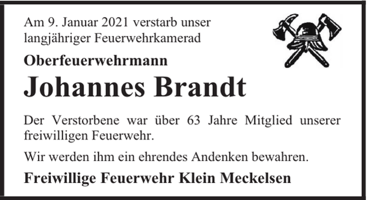 <p>Am 9. Januar 2021 verstarb unser<br />langjähriger Feuerwehrkamerad</p><p>Oberfeuerwehrmann</p><p>Johannes Brandt<br />Der Verstorbene war über 63 Jahre Mitglied unserer<br />freiwilligen Feuerwehr.<br />Wir werden ihm ein ehrendes Andenken bewahren.</p><p>Freiwillige Feuerwehr Klein Meckelsen</p>