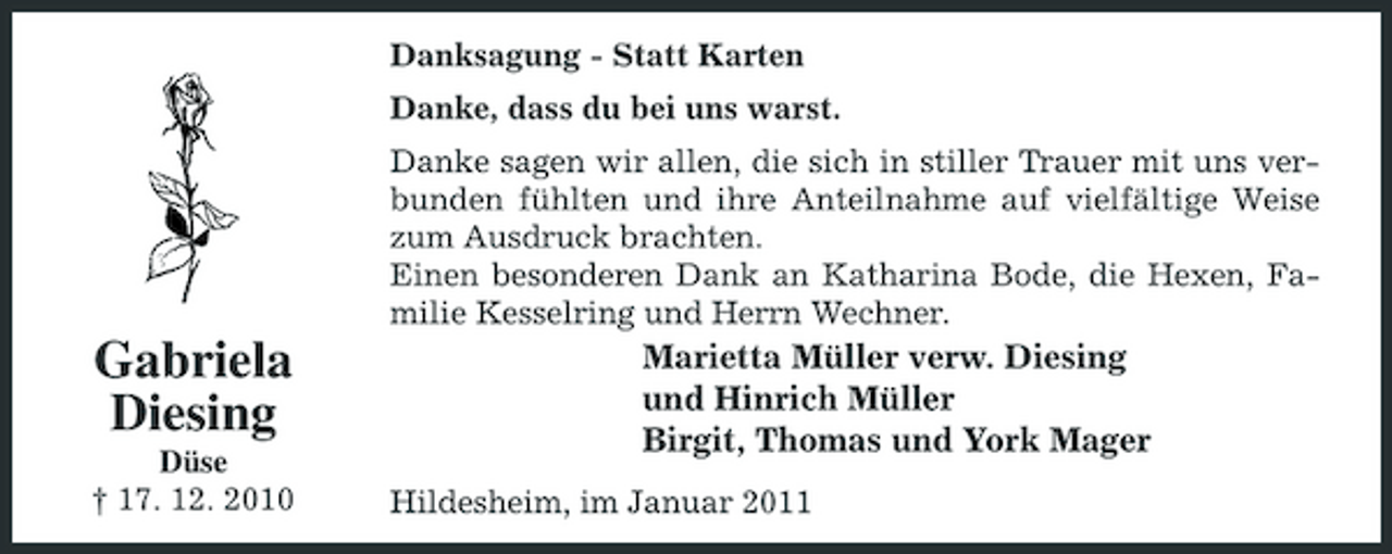 <p>Danksagung - Statt Karten Danke, dass du bei uns warst. Danke sagen wir allen, die sich in stiller Trauer mit uns verbunden fühlten und ihre Anteilnahme auf vielfältige Weise zum Ausdruck brachten. Einen besonderen Dank an Katharina Bode, die Hexen, Familie Kesselring und Herrn Wechner.</p><p>Gabriela Diesing<br />Düse † 17. 12. 2010</p><p>Marietta Müller verw. Diesing und Hinrich Müller Birgit, Thomas und York Mager<br />Hildesheim, im Januar 2011</p>