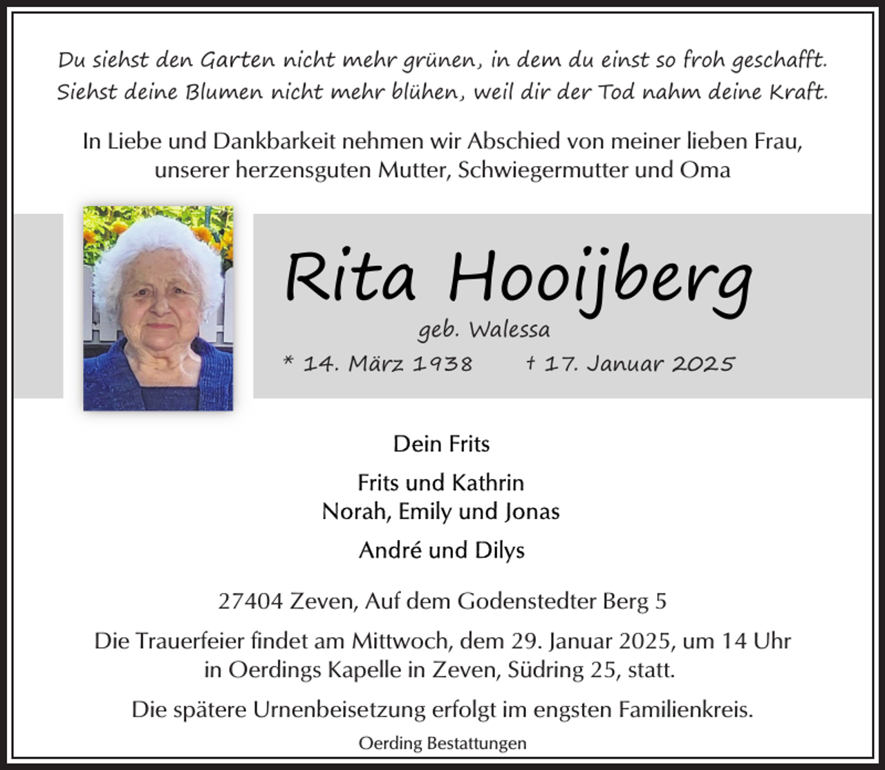<p>Du siehst den Garten nicht mehr grünen, in dem du einst so froh geschafft.<br />Siehst deine Blumen nicht mehr blühen, weil dir der Tod nahm deine Kraft.</p><p>In Liebe und Dankbarkeit nehmen wir Abschied von meiner lieben Frau,<br />unserer herzensguten Mutter, Schwiegermutter und Oma</p><p>Rita Hooijberg<br />geb. Walessa</p><p>* 14. März 1938</p><p>† 17. Januar 2025</p><p>27404 Zeven, Auf dem Godenstedter Berg 5<br />Die Trauerfeier findet am Mittwoch, dem 29. Januar 2025, um 14 Uhr<br />in Oerdings Kapelle in Zeven, Südring 25, statt.<br />Die spätere Urnenbeisetzung erfolgt im engsten Familienkreis.<br />Oerding Bestattungen</p>