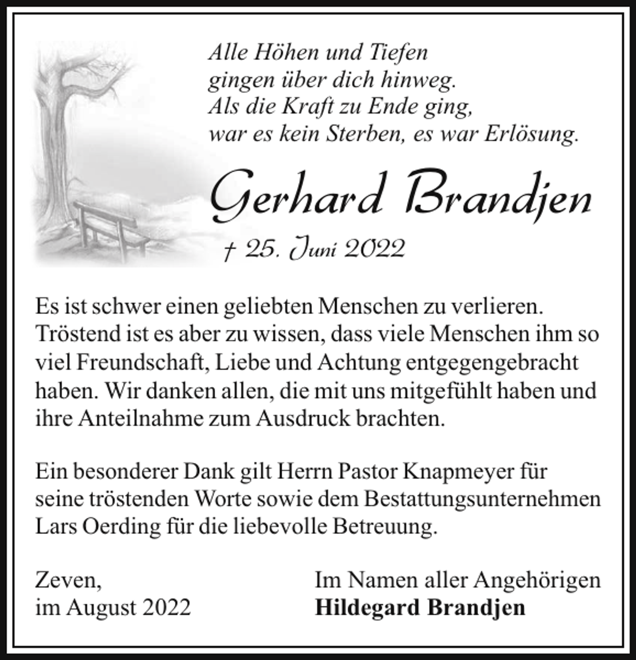 <p>Alle Höhen und Tiefen<br />gingen über dich hinweg.<br />Als die Kraft zu Ende ging,<br />war es kein Sterben, es war Erlösung.</p><p>Gerhard Brandjen<br />† 25. Juni 2022</p><p>Es ist schwer einen geliebten Menschen zu verlieren.<br />Tröstend ist es aber zu wissen, dass viele Menschen ihm so<br />viel Freundschaft, Liebe und Achtung entgegengebracht<br />haben. Wir danken allen, die mit uns mitgefühlt haben und<br />ihre Anteilnahme zum Ausdruck brachten.<br />Ein besonderer Dank gilt Herrn Pastor Knapmeyer für<br />seine tröstenden Worte sowie dem Bestattungsunternehmen<br />Lars Oerding für die liebevolle Betreuung.</p><p>Zeven,<br />im August 2022</p><p>Im Namen aller Angehörigen<br />Hildegard Brandjen</p>