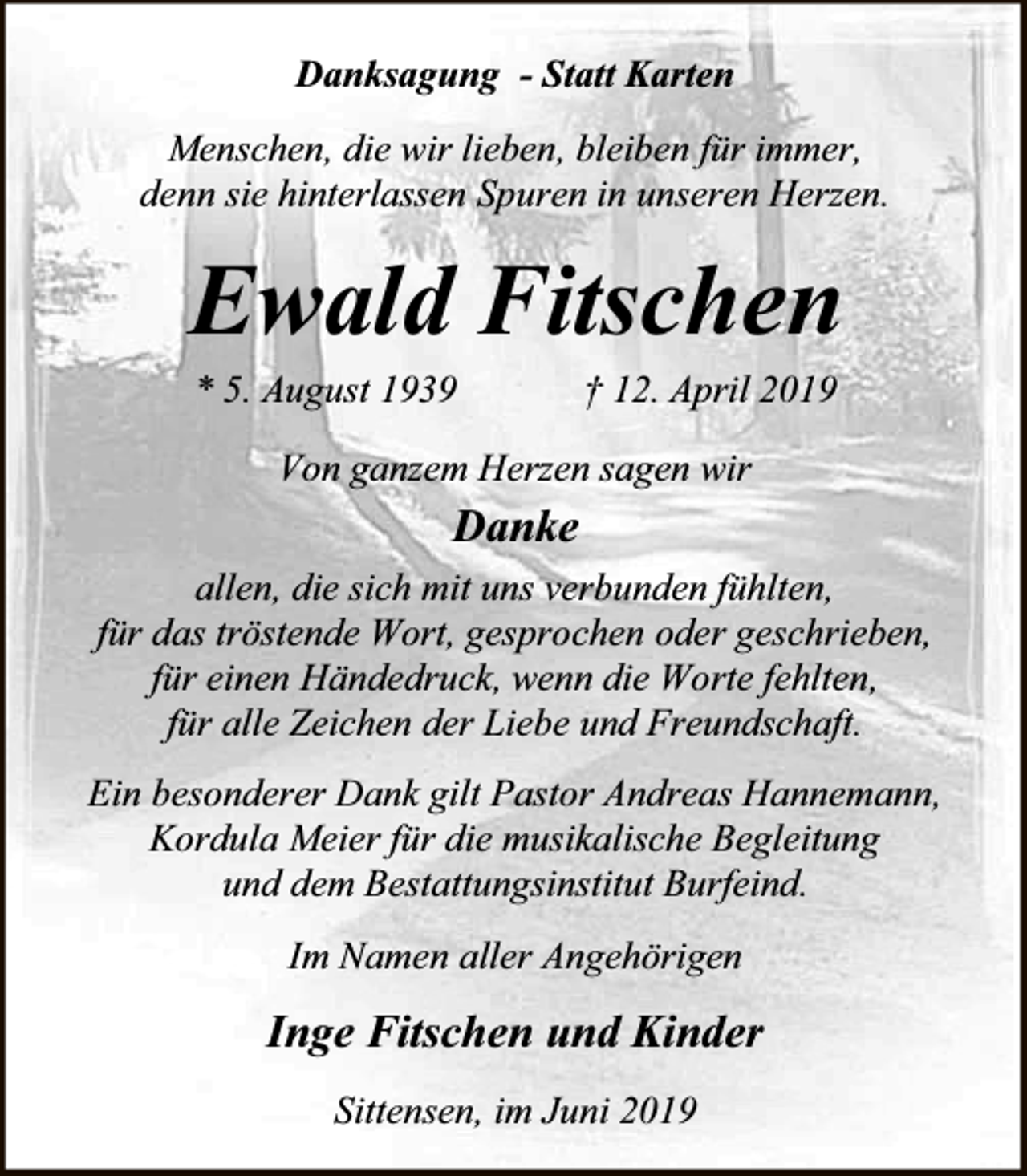 <p>Danksagung - Statt Karten<br />Menschen, die wir lieben, bleiben für immer,<br />denn sie hinterlassen Spuren in unseren Herzen.</p><p>Ewald Fitschen<br />* 5. August 1939</p><p>† 12. April 2019</p><p>Von ganzem Herzen sagen wir</p><p>Danke<br />allen, die sich mit uns verbunden fühlten,<br />für das tröstende Wort, gesprochen oder geschrieben,<br />für einen Händedruck, wenn die Worte fehlten,<br />für alle Zeichen der Liebe und Freundschaft.<br />Ein besonderer Dank gilt Pastor Andreas Hannemann,<br />Kordula Meier für die musikalische Begleitung<br />und dem Bestattungsinstitut Burfeind.<br />Im Namen aller Angehörigen</p><p>Inge Fitschen und Kinder<br />Sittensen, im Juni 2019</p>