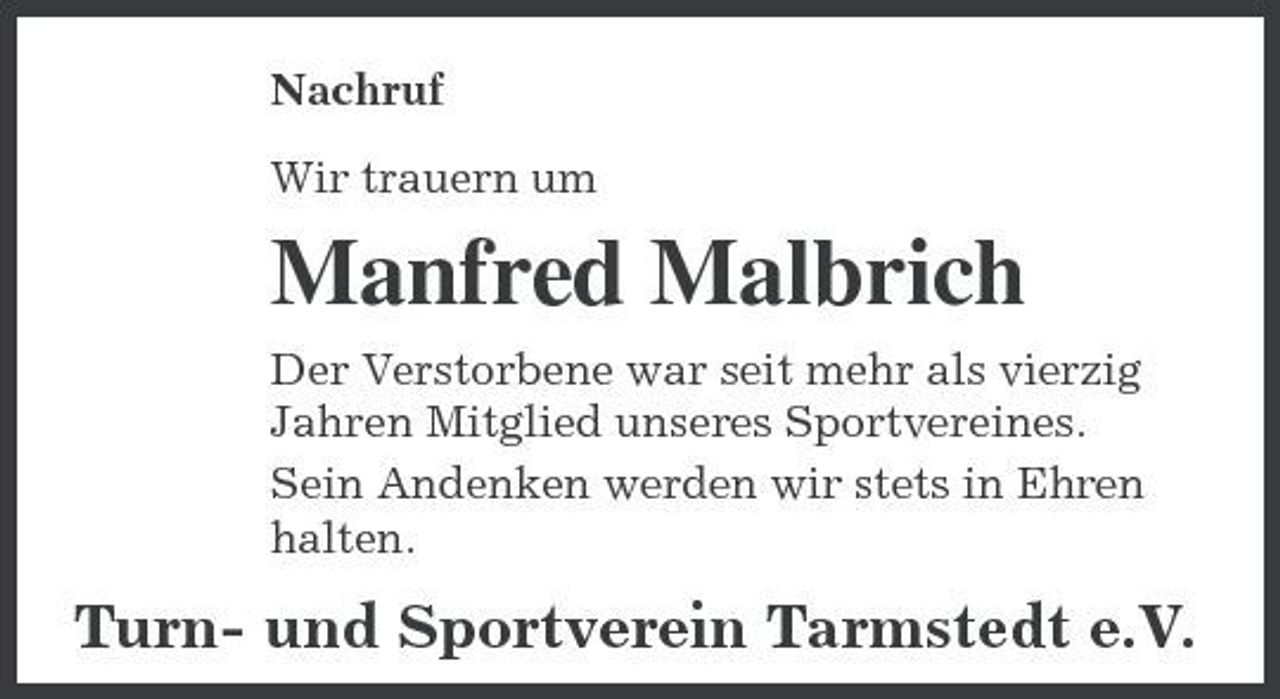 <p>Nachruf Wir trauern um</p><p>Manfred Malbrich<br />Der Verstorbene war seit mehr als vierzig Jahren Mitglied unseres Sportvereines. Sein Andenken werden wir stets in Ehren halten.</p><p>Turn- und Sportverein Tarmstedt e.V.</p>