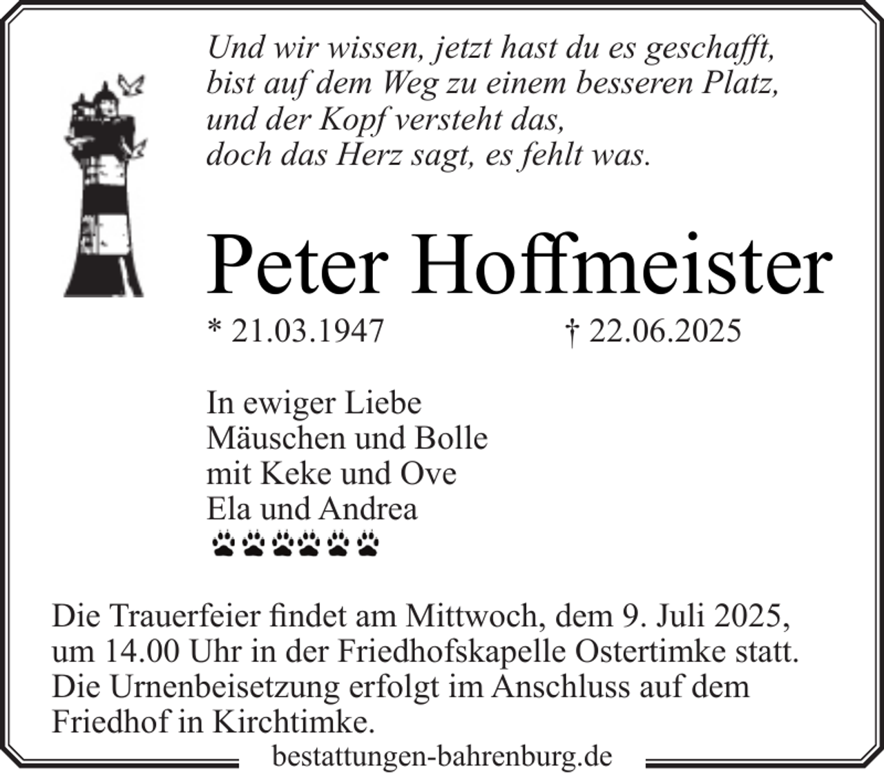<p>Und wir wissen, jetzt hast du es geschafft,<br />bist auf dem Weg zu einem besseren Platz,<br />und der Kopf versteht das,<br />doch das Herz sagt, es fehlt was.</p><p>Peter Hoffmeister<br />* 21.03.1947</p><p>† 22.06.2025</p><p>In ewiger Liebe<br />Mäuschen und Bolle<br />mit Keke und Ove<br />Ela und Andrea<br />Die Trauerfeier findet am Mittwoch, dem 9. Juli 2025,<br />um 14.00 Uhr in der Friedhofskapelle Ostertimke statt.<br />Die Urnenbeisetzung erfolgt im Anschluss auf dem<br />Friedhof in Kirchtimke.<br />bestattungen-bahrenburg.de</p>