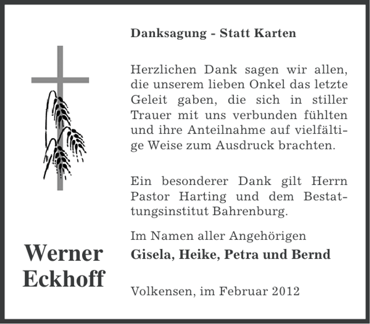 <p>Danksagung - Statt Karten<br />Herzlichen Dank sagen wir allen,<br />die unserem lieben Onkel das letzte<br />Geleit gaben, die sich in stiller<br />Trauer mit uns verbunden fühlten<br />und ihre Anteilnahme auf vielfältige Weise zum Ausdruck brachten.<br />Ein besonderer Dank gilt Herrn<br />Pastor Harting und dem Bestattungsinstitut Bahrenburg.<br />Im Namen aller Angehörigen</p><p>Werner<br />Eckhoff</p><p>Gisela, Heike, Petra und Bernd<br />Volkensen, im Februar 2012</p>