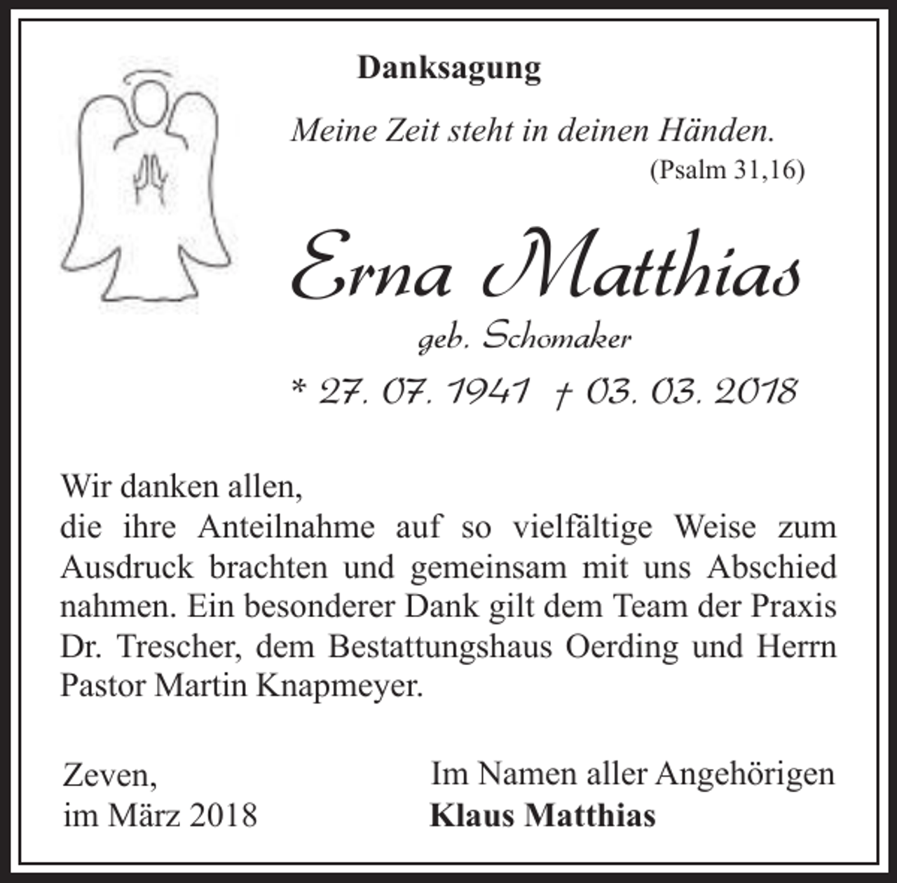 <p>Danksagung<br />Meine Zeit steht in deinen Händen.</p><p>(Psalm 31,16)</p><p>Erna Matthias<br />geb. Schomaker<br />* 27. 07. 1941 † 03. 03. 2018</p><p>Wir danken allen,<br />die ihre Anteilnahme auf so vielfältige Weise zum<br />Ausdruck brachten und gemeinsam mit uns Abschied<br />nahmen. Ein besonderer Dank gilt dem Team der Praxis<br />Dr. Trescher, dem Bestattungshaus Oerding und Herrn<br />Pastor Martin Knapmeyer.<br />Zeven,<br />im März 2018</p><p>Im Namen aller Angehörigen<br />Klaus Matthias</p>