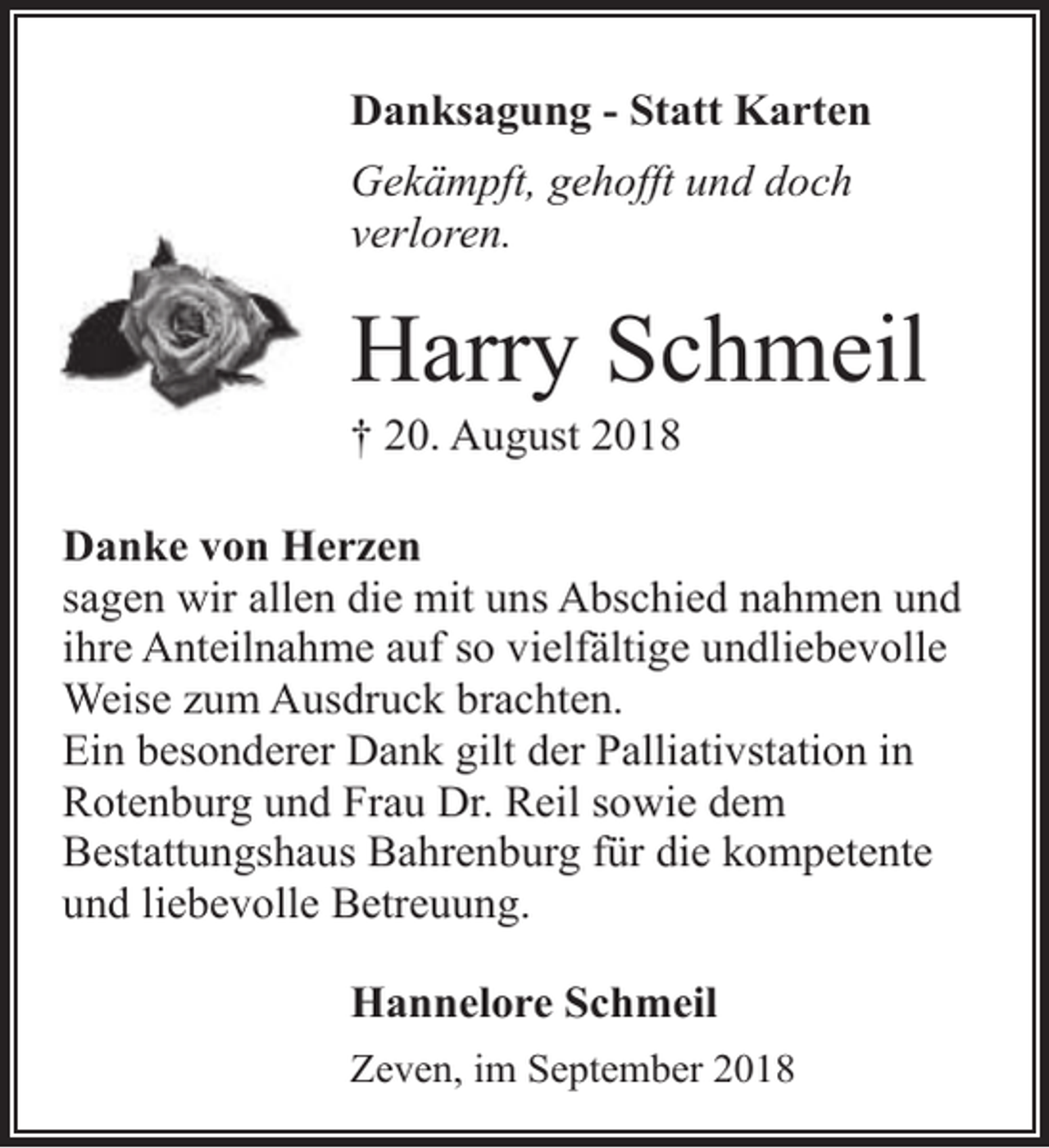 <p>Danksagung - Statt Karten<br />Gekämpft, gehofft und doch<br />verloren.</p><p>Harry Schmeil<br />† 20. August 2018</p><p>Danke von Herzen<br />sagen wir allen die mit uns Abschied nahmen und<br />ihre Anteilnahme auf so vielfältige undliebevolle<br />Weise zum Ausdruck brachten.<br />Ein besonderer Dank gilt der Palliativstation in<br />Rotenburg und Frau Dr. Reil sowie dem<br />Bestattungshaus Bahrenburg für die kompetente<br />und liebevolle Betreuung.<br />Hannelore Schmeil<br />Zeven, im September 2018</p>