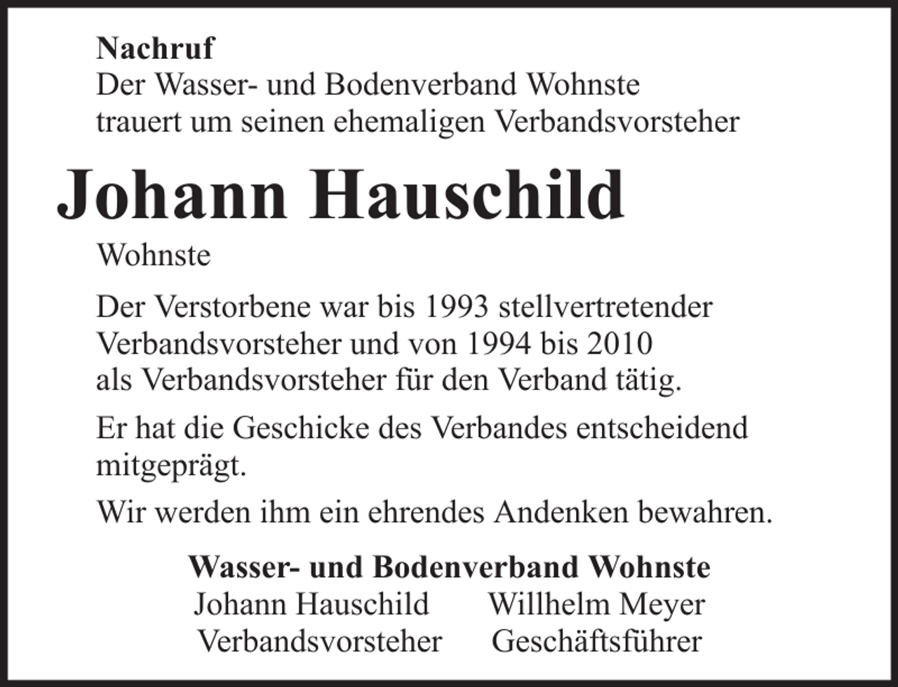 <p>Nachruf<br />Der Wasser- und Bodenverband Wohnste<br />trauert um seinen ehemaligen Verbandsvorsteher</p><p>Johann Hauschild<br />Wohnste<br />Der Verstorbene war bis 1993 stellvertretender<br />Verbandsvorsteher und von 1994 bis 2010<br />als Verbandsvorsteher für den Verband tätig.<br />Er hat die Geschicke des Verbandes entscheidend<br />mitgeprägt.<br />Wir werden ihm ein ehrendes Andenken bewahren.<br />Wasser- und Bodenverband Wohnste<br />Johann Hauschild<br />Willhelm Meyer<br />Verbandsvorsteher Geschäftsführer</p>