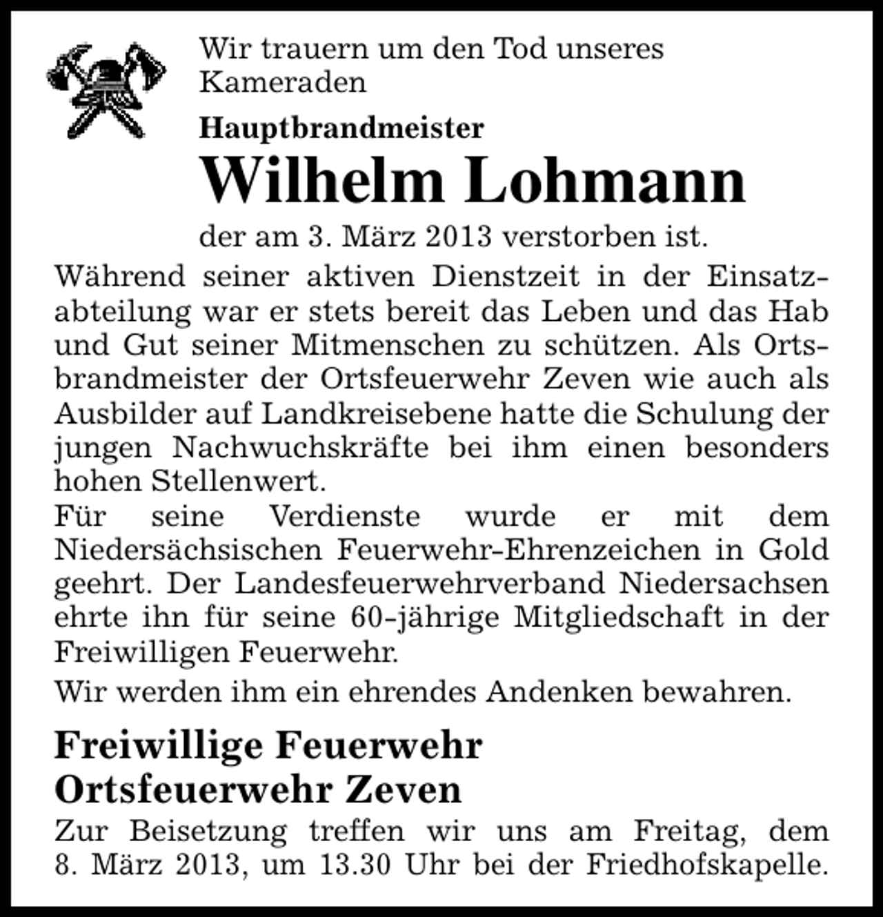<p>Wir trauern um den Tod unseres<br />Kameraden<br />Hauptbrandmeister</p><p>Wilhelm Lohmann</p><p>der am 3. März 2013 verstorben ist.<br />Während seiner aktiven Dienstzeit in der Einsatzabteilung war er stets bereit das Leben und das Hab<br />und Gut seiner Mitmenschen zu schützen. Als Ortsbrandmeister der Ortsfeuerwehr Zeven wie auch als<br />Ausbilder auf Landkreisebene hatte die Schulung der<br />jungen Nachwuchskräfte bei ihm einen besonders<br />hohen Stellenwert.<br />Für seine Verdienste wurde er mit dem<br />Niedersächsischen Feuerwehr-Ehrenzeichen in Gold<br />geehrt. Der Landesfeuerwehrverband Niedersachsen<br />ehrte ihn für seine 60-jährige Mitgliedschaft in der<br />Freiwilligen Feuerwehr.<br />Wir werden ihm ein ehrendes Andenken bewahren.</p><p>Freiwillige Feuerwehr<br />Ortsfeuerwehr Zeven</p><p>Zur Beisetzung treffen wir uns am Freitag, dem<br />8. März 2013, um 13.30 Uhr bei der Friedhofskapelle.</p>