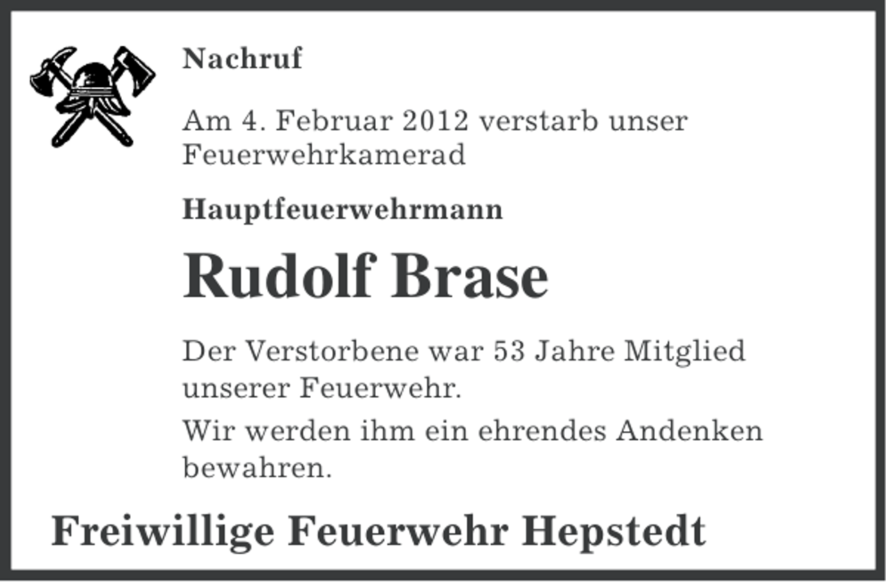 <p>Nachruf<br />Am 4. Februar 2012 verstarb unser<br />Feuerwehrkamerad<br />Hauptfeuerwehrmann</p><p>Rudolf Brase<br />Der Verstorbene war 53 Jahre Mitglied<br />unserer Feuerwehr.<br />Wir werden ihm ein ehrendes Andenken<br />bewahren.</p><p>Freiwillige Feuerwehr Hepstedt</p>