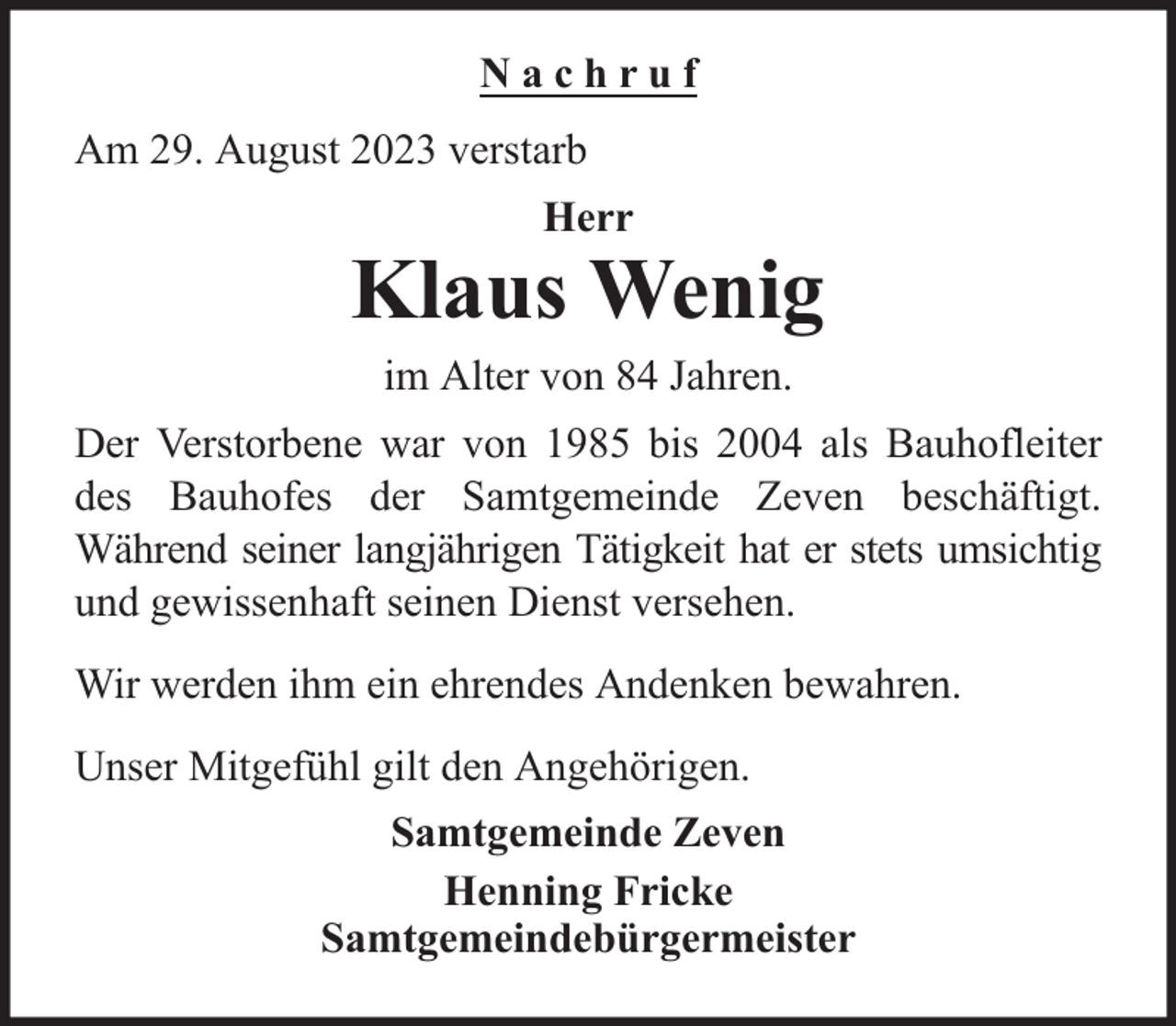 <p>Nachruf<br />Am 29. August 2023 verstarb<br />Herr</p><p>Klaus Wenig<br />im Alter von 84 Jahren.<br />Der Verstorbene war von 1985 bis 2004 als Bauhofleiter<br />des Bauhofes der Samtgemeinde Zeven beschäftigt.<br />Während seiner langjährigen Tätigkeit hat er stets umsichtig<br />und gewissenhaft seinen Dienst versehen.<br />Wir werden ihm ein ehrendes Andenken bewahren.<br />Unser Mitgefühl gilt den Angehörigen.<br />Samtgemeinde Zeven<br />Henning Fricke<br />Samtgemeindebürgermeister</p>