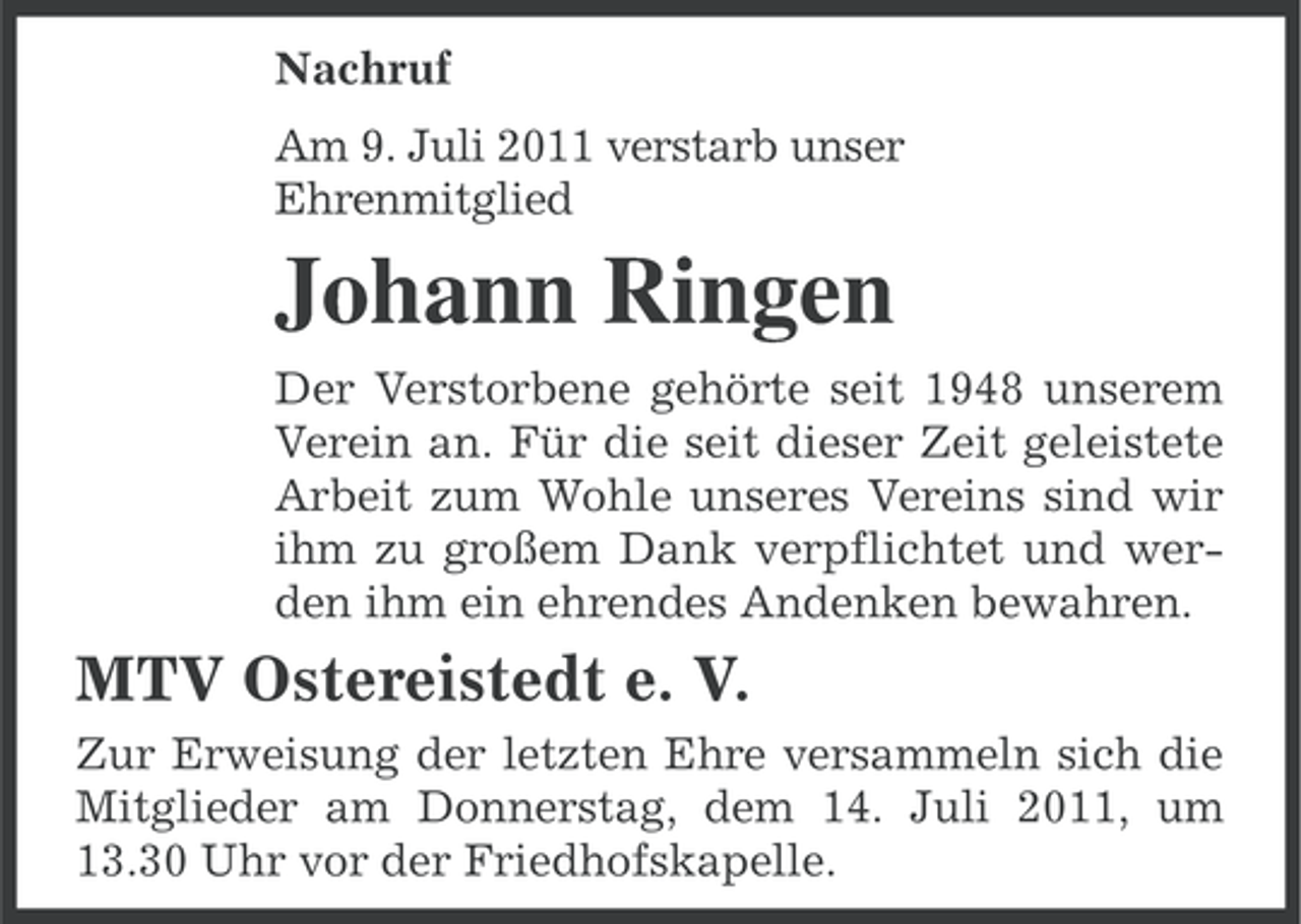 <p>Nachruf<br />Am 9. Juli 2011 verstarb unser<br />Ehrenmitglied</p><p>Johann Ringen<br />Der Verstorbene gehörte seit 1948 unserem<br />Verein an. Für die seit dieser Zeit geleistete<br />Arbeit zum Wohle unseres Vereins sind wir<br />ihm zu großem Dank verpflichtet und werden ihm ein ehrendes Andenken bewahren.</p><p>MTV Ostereistedt e. V.<br />Zur Erweisung der letzten Ehre versammeln sich die<br />Mitglieder am Donnerstag, dem 14. Juli 2011, um<br />13.30 Uhr vor der Friedhofskapelle.</p>