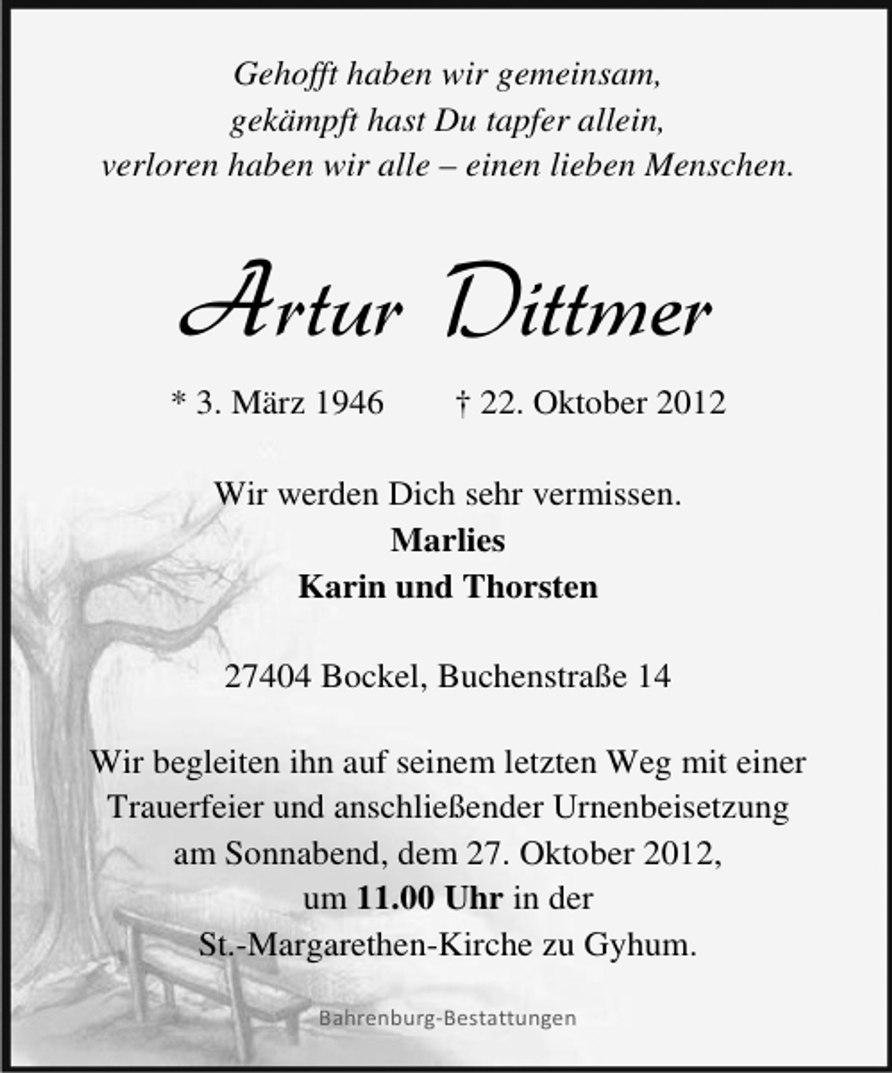 <p>Gehofft haben wir gemeinsam,<br />gekämpft hast Du tapfer allein,<br />verloren haben wir alle – einen lieben Menschen.</p><p>Artur Dittmer<br />* 3. März 1946</p><p>† 22. Oktober 2012</p><p>Wir werden Dich sehr vermissen.<br />Marlies<br />Karin und Thorsten<br />27404 Bockel, Buchenstraße 14<br />Wir begleiten ihn auf seinem letzten Weg mit einer<br />Trauerfeier und anschließender Urnenbeisetzung<br />am Sonnabend, dem 27. Oktober 2012,<br />um 11.00 Uhr in der<br />St.-Margarethen-Kirche zu Gyhum.<br />Bahrenburg-Bestattungen</p>