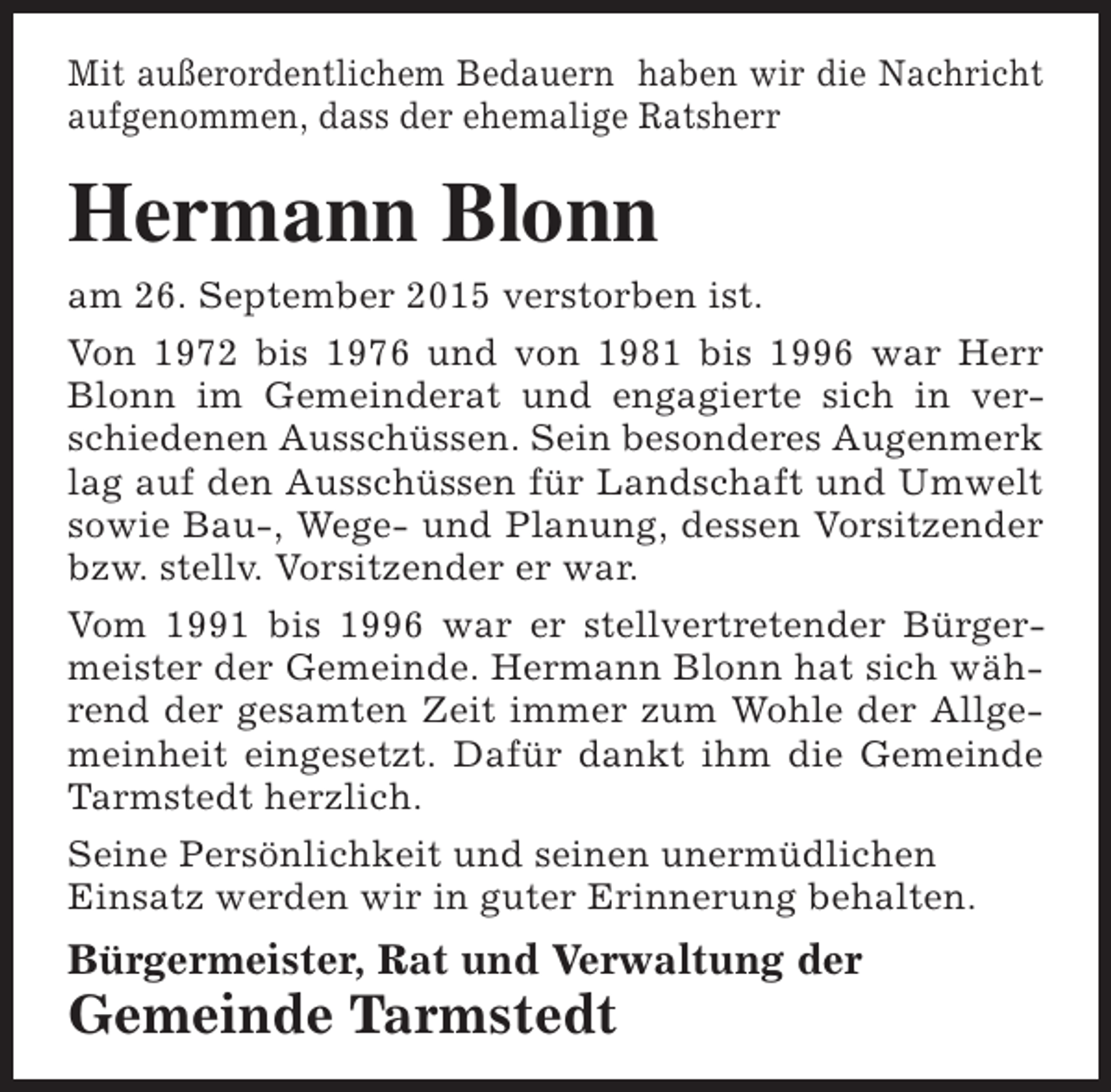 <p>Mit außerordentlichem Bedauern haben wir die Nachricht<br />aufgenommen, dass der ehemalige Ratsherr</p><p>Hermann Blonn<br />am 26. September 2015 verstorben ist.<br />Von 1972 bis 1976 und von 1981 bis 1996 war Herr<br />Blonn im Gemeinderat und engagierte sich in verschiedenen Ausschüssen. Sein besonderes Augenmerk<br />lag auf den Ausschüssen für Landschaft und Umwelt<br />sowie Bau-, Wege- und Planung, dessen Vorsitzender<br />bzw. stellv. Vorsitzender er war.<br />Vom 1991 bis 1996 war er stellvertretender Bürgermeister der Gemeinde. Hermann Blonn hat sich während der gesamten Zeit immer zum Wohle der Allgemeinheit eingesetzt. Dafür dankt ihm die Gemeinde<br />Tarmstedt herzlich.<br />Seine Persönlichkeit und seinen unermüdlichen<br />Einsatz werden wir in guter Erinnerung behalten.</p><p>Bürgermeister, Rat und Verwaltung der</p><p>Gemeinde Tarmstedt</p>