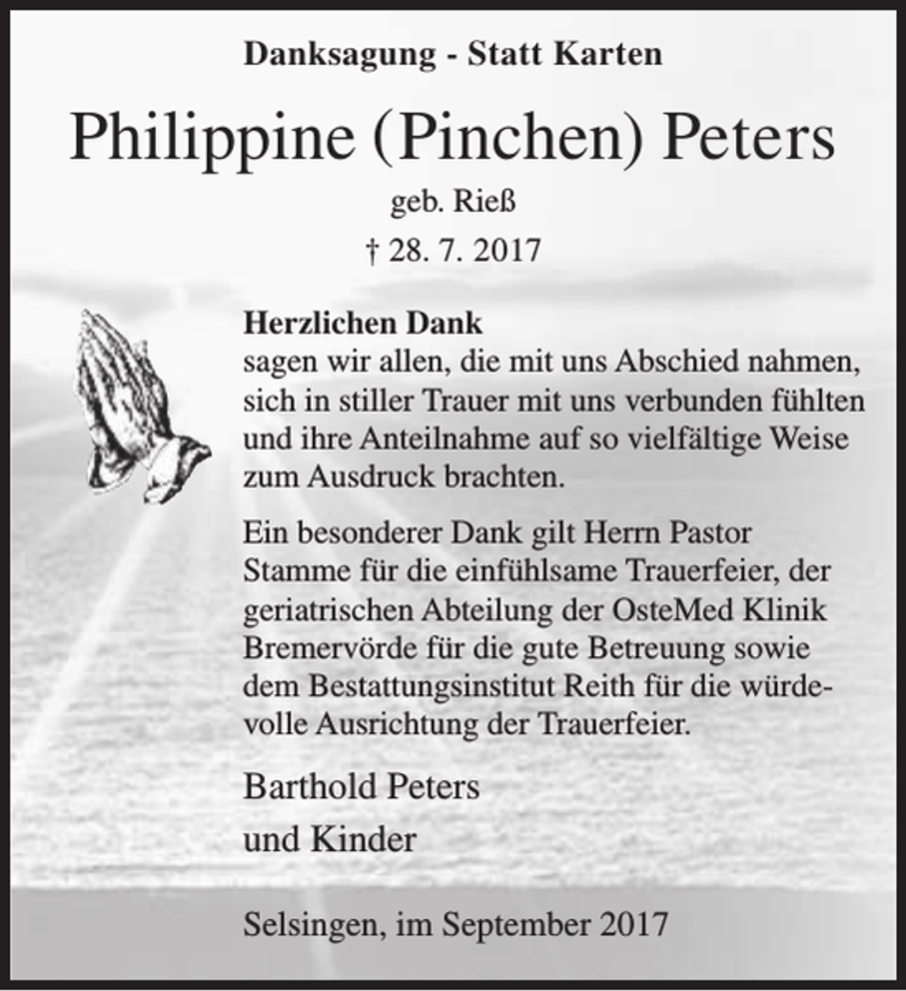 <p>Danksagung - Statt Karten</p><p>Philippine ( Pinchen) Peters<br />geb. Rieß<br />† 28. 7. 2017</p><p>Herzlichen Dank<br />sagen wir allen, die mit uns Abschied nahmen,<br />sich in stiller Trauer mit uns verbunden fühlten<br />und ihre Anteilnahme auf so vielfältige Weise<br />zum Ausdruck brachten.<br />Ein besonderer Dank gilt Herrn Pastor<br />Stamme für die einfühlsame Trauerfeier, der<br />geriatrischen Abteilung der OsteMed Klinik<br />Bremervörde für die gute Betreuung sowie<br />dem Bestattungsinstitut Reith für die würdevolle Ausrichtung der Trauerfeier.</p><p>Barthold Peters<br />und Kinder<br />Selsingen, im September 2017</p>