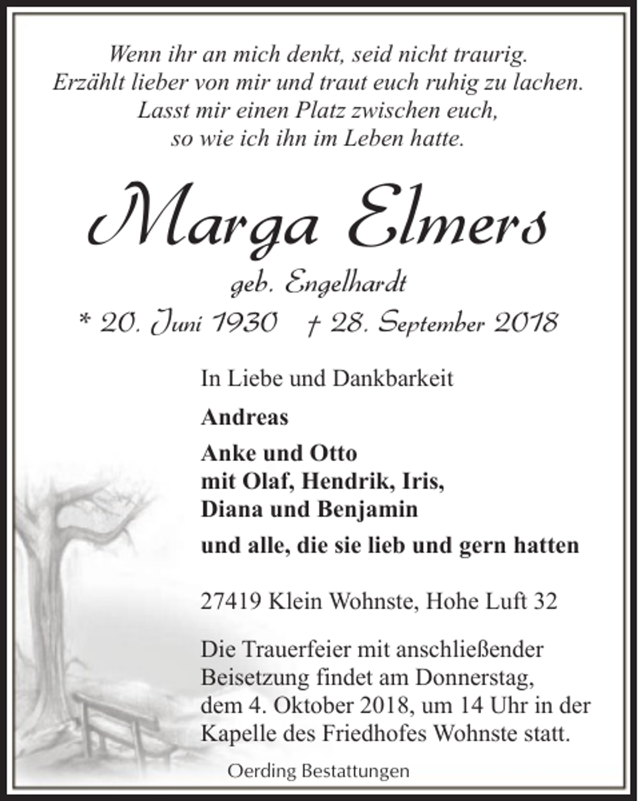 <p>Wenn ihr an mich denkt, seid nicht traurig.<br />Erzählt lieber von mir und traut euch ruhig zu lachen.<br />Lasst mir einen Platz zwischen euch,<br />so wie ich ihn im Leben hatte.</p><p>Marga Elmers<br />geb. Engelhardt</p><p>* 20. Juni 1930 † 28. September 2018<br />In Liebe und Dankbarkeit<br />Andreas<br />Anke und Otto<br />mit Olaf, Hendrik, Iris,<br />Diana und Benjamin<br />und alle, die sie lieb und gern hatten<br />27419 Klein Wohnste, Hohe Luft 32<br />Die Trauerfeier mit anschließender<br />Beisetzung findet am Donnerstag,<br />dem 4. Oktober 2018, um 14 Uhr in der<br />Kapelle des Friedhofes Wohnste statt.<br />Oerding Bestattungen</p>