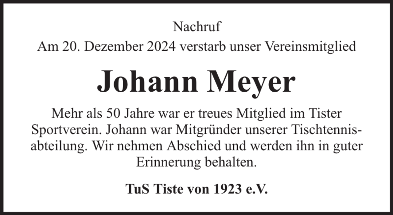 <p>Nachruf<br />Am 20. Dezember 2024 verstarb unser Vereinsmitglied</p><p>Johann Meyer<br />Mehr als 50 Jahre war er treues Mitglied im Tister<br />Sportverein. Johann war Mitgründer unserer Tischtennisabteilung. Wir nehmen Abschied und werden ihn in guter<br />Erinnerung behalten.<br />TuS Tiste von 1923 e.V.</p>