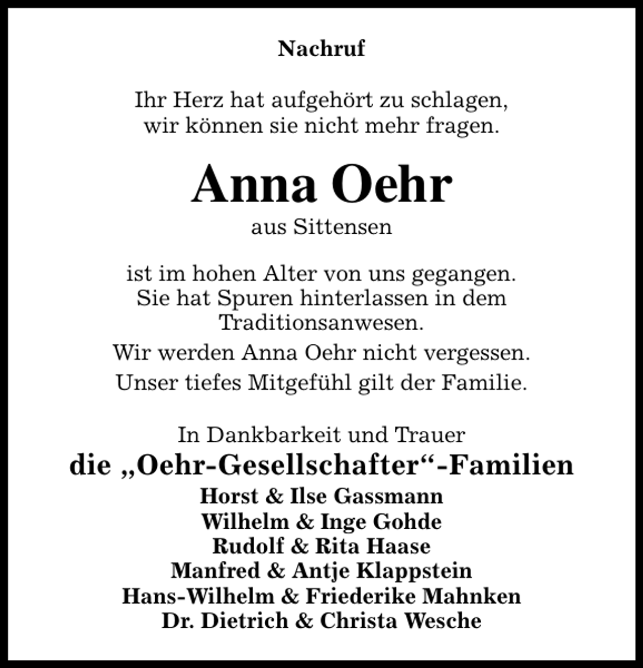 <p>Nachruf<br />Ihr Herz hat aufgehört zu schlagen,<br />wir können sie nicht mehr fragen.</p><p>Anna Oehr<br />aus Sittensen</p><p>ist im hohen Alter von uns gegangen.<br />Sie hat Spuren hinterlassen in dem<br />Traditionsanwesen.<br />Wir werden Anna Oehr nicht vergessen.<br />Unser tiefes Mitgefühl gilt der Familie.<br />In Dankbarkeit und Trauer</p><p>die „Oehr-Gesellschafter“-Familien<br />Horst &amp; Ilse Gassmann<br />Wilhelm &amp; Inge Gohde<br />Rudolf &amp; Rita Haase<br />Manfred &amp; Antje Klappstein<br />Hans-Wilhelm &amp; Friederike Mahnken<br />Dr. Dietrich &amp; Christa Wesche</p>