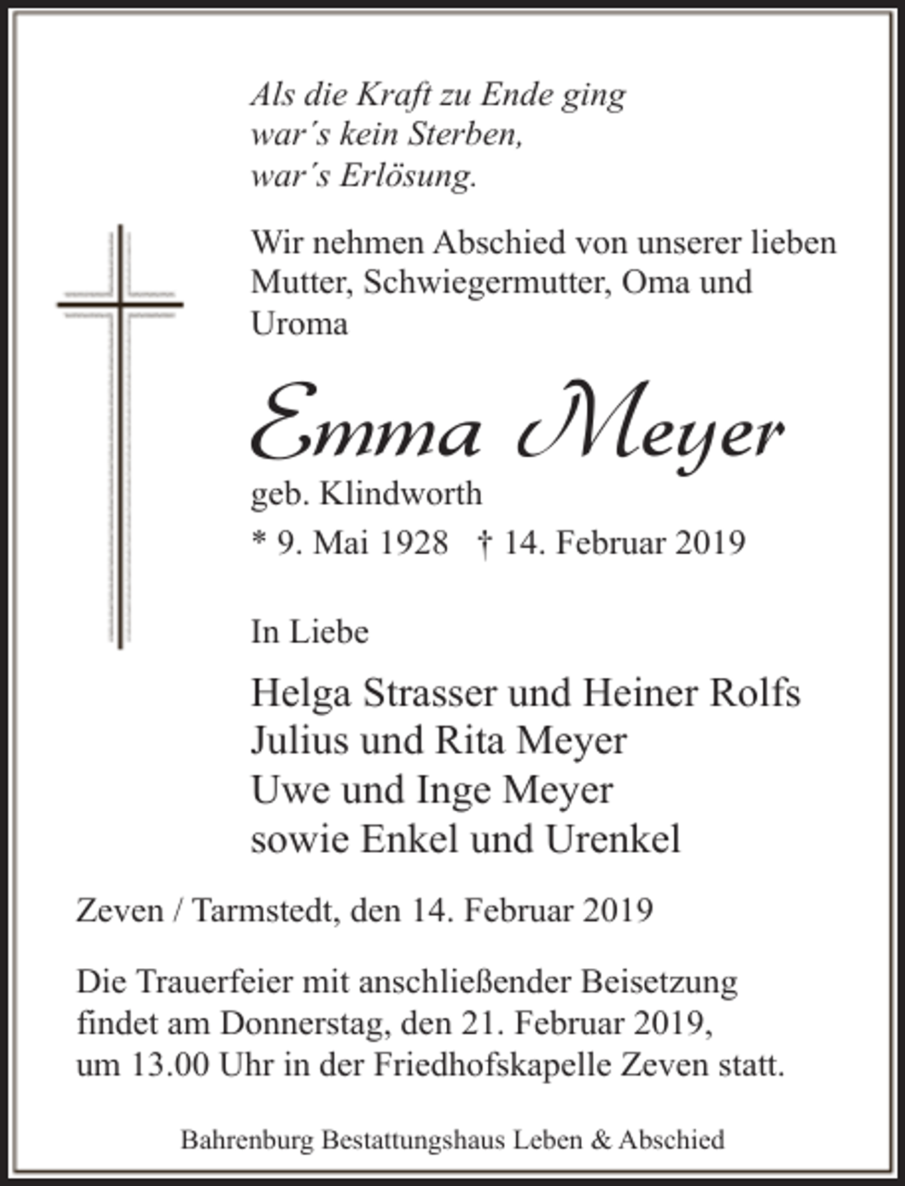 <p>Als die Kraft zu Ende ging<br />war´s kein Sterben,<br />war´s Erlösung.<br />Wir nehmen Abschied von unserer lieben<br />Mutter, Schwiegermutter, Oma und<br />Uroma</p><p>Emma Meyer</p><p>geb. Klindworth<br />* 9. Mai 1928 † 14. Februar 2019<br />In Liebe</p><p>Helga Strasser und Heiner Rolfs<br />Julius und Rita Meyer<br />Uwe und Inge Meyer<br />sowie Enkel und Urenkel<br />Zeven / Tarmstedt, den 14. Februar 2019<br />Die Trauerfeier mit anschließender Beisetzung<br />findet am Donnerstag, den 21. Februar 2019,<br />um 13.00 Uhr in der Friedhofskapelle Zeven statt.<br />Bahrenburg Bestattungshaus Leben &amp; Abschied</p>