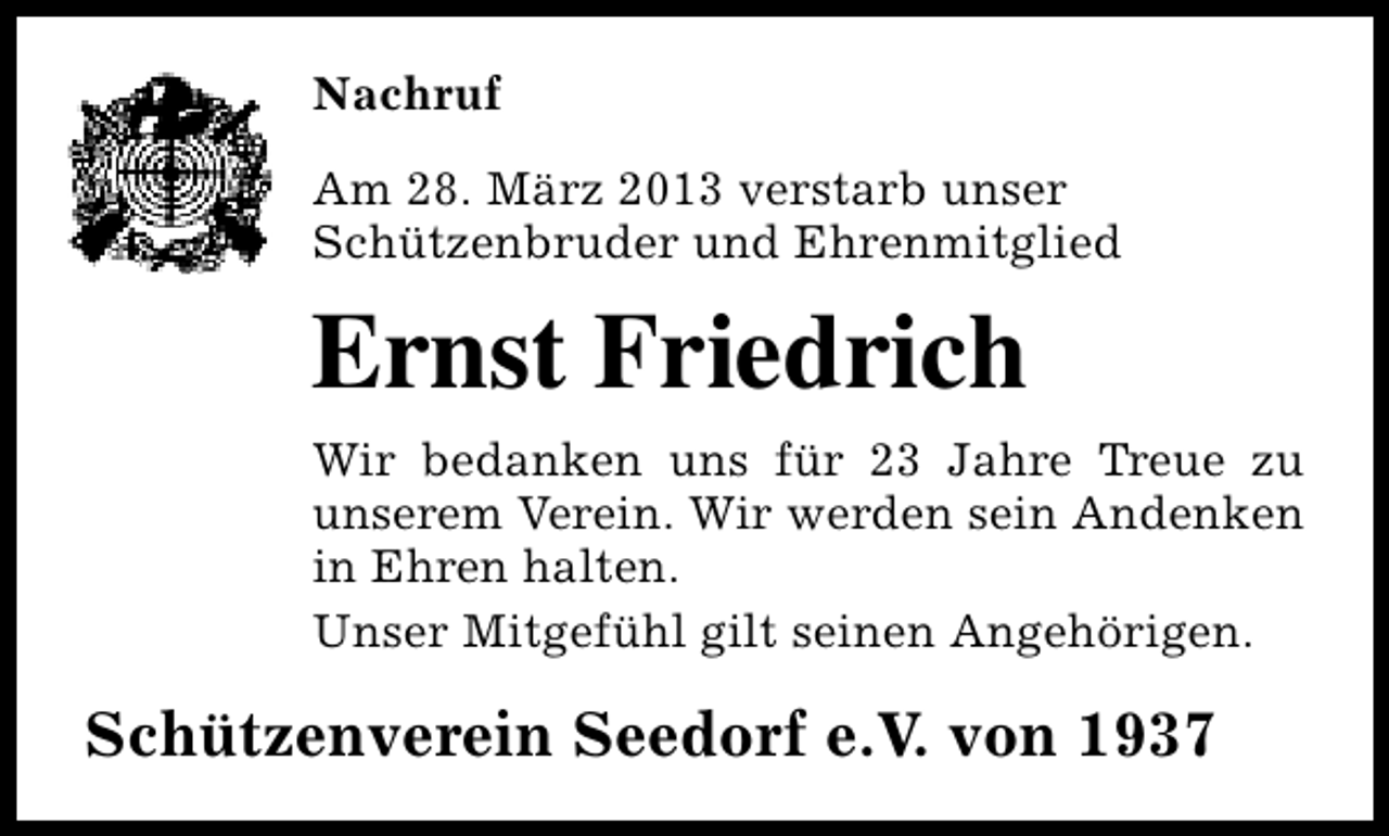 <p>Nachruf<br />Am 28. März 2013 verstarb unser<br />Schützenbruder und Ehrenmitglied</p><p>Ernst Friedrich<br />Wir bedanken uns für 23 Jahre Treue zu<br />unserem Verein. Wir werden sein Andenken<br />in Ehren halten.<br />Unser Mitgefühl gilt seinen Angehörigen.</p><p>Schützenverein Seedorf e.V. von 1937</p>