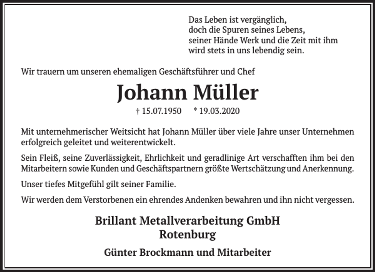 <p>Das Leben ist vergänglich,<br />doch die Spuren seines Lebens,<br />seiner Hände Werk und die Zeit mit ihm<br />wird stets in uns lebendig sein.<br />Wir trauern um unseren ehemaligen Geschäftsführer und Chef</p><p>Johann Müller<br />† 15.07.1950</p><p>* 19.03.2020</p><p>Mit unternehmerischer Weitsicht hat Johann Müller über viele Jahre unser Unternehmen<br />erfolgreich geleitet und weiterentwickelt.<br />Sein Fleiß, seine Zuverlässigkeit, Ehrlichkeit und geradlinige Art verschafften ihm bei den<br />Mitarbeitern sowie Kunden und Geschäftspartnern größte Wertschätzung und Anerkennung.<br />Unser tiefes Mitgefühl gilt seiner Familie.<br />Wir werden dem Verstorbenen ein ehrendes Andenken bewahren und ihn nicht vergessen.</p><p>Brillant Metallverarbeitung GmbH<br />Rotenburg<br />Günter Brockmann und Mitarbeiter</p>