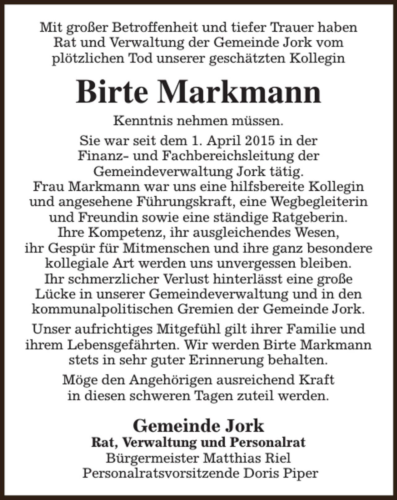 <p>Mit großer Betroffenheit und tiefer Trauer haben<br />Rat und Verwaltung der Gemeinde Jork vom<br />plötzlichen Tod unserer geschätzten Kollegin</p><p>Birte Markmann</p><p>Kenntnis nehmen müssen.<br />Sie war seit dem 1. April 2015 in der<br />Finanz- und Fachbereichsleitung der<br />Gemeindeverwaltung Jork tätig.<br />Frau Markmann war uns eine hilfsbereite Kollegin<br />und angesehene Führungskraft, eine Wegbegleiterin<br />und Freundin sowie eine ständige Ratgeberin.<br />Ihre Kompetenz, ihr ausgleichendes Wesen,<br />ihr Gespür für Mitmenschen und ihre ganz besondere<br />kollegiale Art werden uns unvergessen bleiben.<br />Ihr schmerzlicher Verlust hinterlässt eine große<br />Lücke in unserer Gemeindeverwaltung und in den<br />kommunalpolitischen Gremien der Gemeinde Jork.<br />Unser aufrichtiges Mitgefühl gilt ihrer Familie und<br />ihrem Lebensgefährten. Wir werden Birte Markmann<br />stets in sehr guter Erinnerung behalten.<br />Möge den Angehörigen ausreichend Kraft<br />in diesen schweren Tagen zuteil werden.</p><p>Gemeinde Jork</p><p>Rat, Verwaltung und Personalrat<br />Bürgermeister Matthias Riel<br />Personalratsvorsitzende Doris Piper</p>