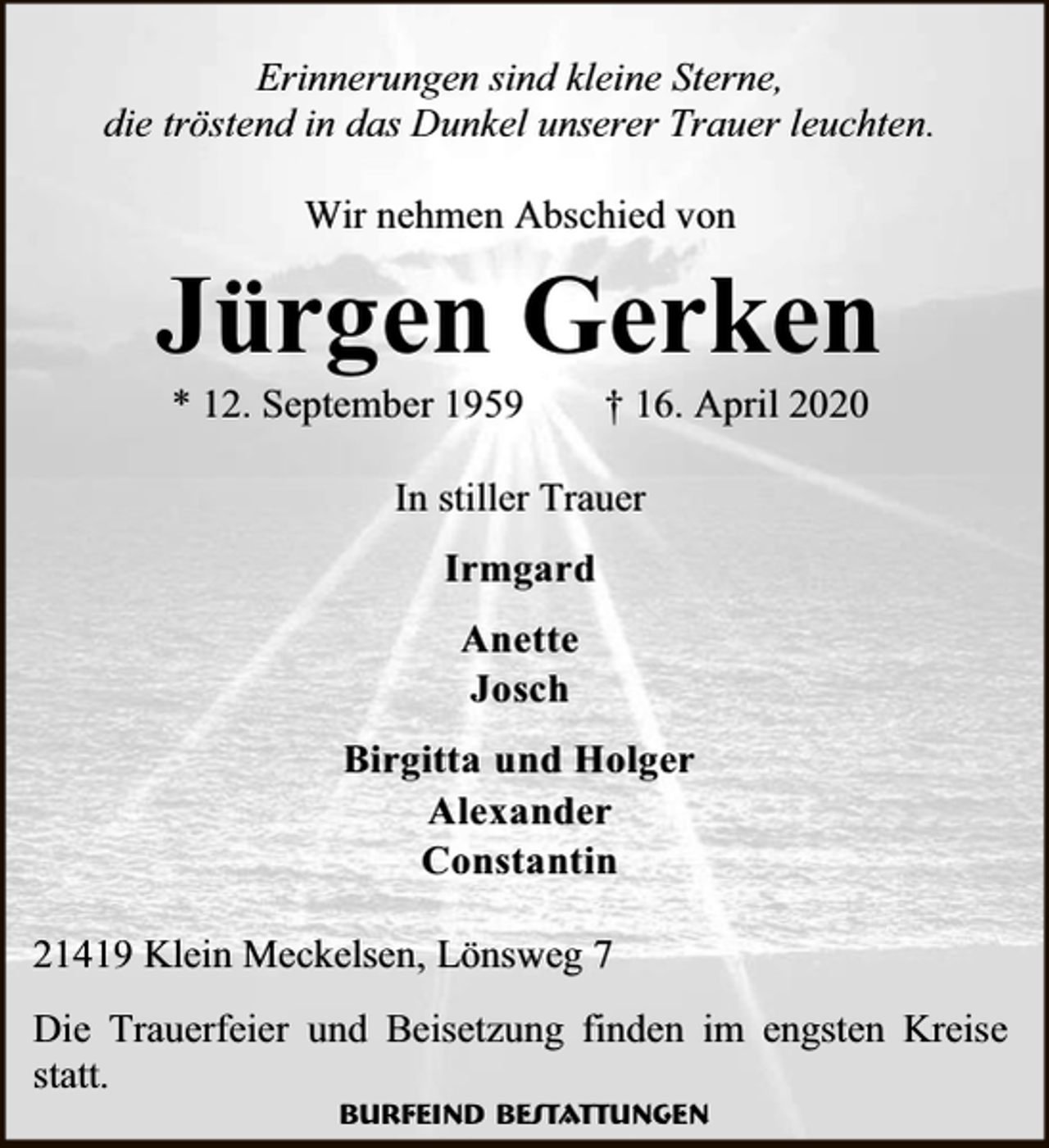 <p>Erinnerungen sind kleine Sterne,<br />die tröstend in das Dunkel unserer Trauer leuchten.<br />Wir nehmen Abschied von</p><p>Jürgen Gerken<br />* 12. September 1959</p><p>† 16. April 2020</p><p>In stiller Trauer<br />Irmgard<br />Anette<br />Josch<br />Birgitta und Holger<br />Alexander<br />Constantin<br />21419 Klein Meckelsen, Lönsweg 7<br />Die Trauerfeier und Beisetzung finden im engsten Kreise<br />statt.<br />Burfeind Bestattungen</p>