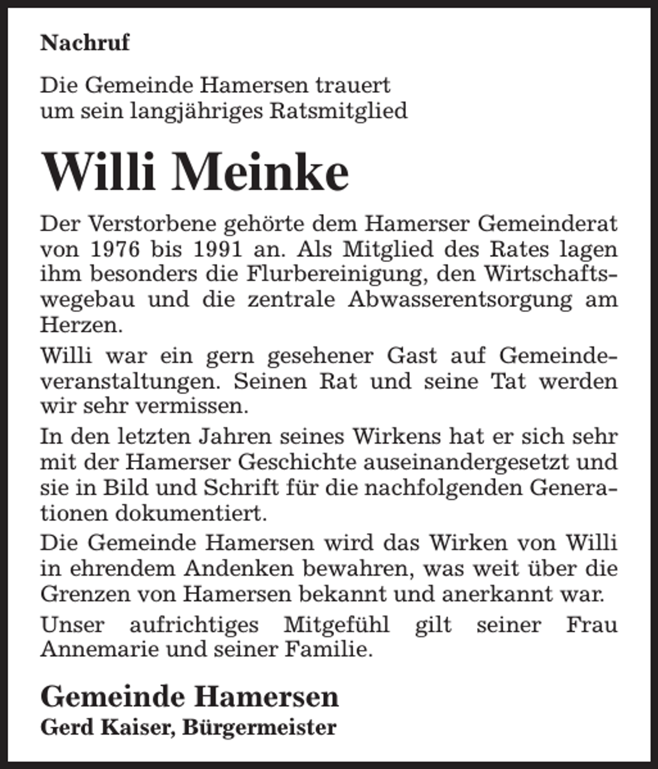 <p>Nachruf<br />Die Gemeinde Hamersen trauert<br />um sein langjähriges Ratsmitglied</p><p>Willi Meinke</p><p>Der Verstorbene gehörte dem Hamerser Gemeinderat<br />von 1976 bis 1991 an. Als Mitglied des Rates lagen<br />ihm besonders die Flurbereinigung, den Wirtschaftswegebau und die zentrale Abwasserentsorgung am<br />Herzen.<br />Willi war ein gern gesehener Gast auf Gemeindeveranstaltungen. Seinen Rat und seine Tat werden<br />wir sehr vermissen.<br />In den letzten Jahren seines Wirkens hat er sich sehr<br />mit der Hamerser Geschichte auseinandergesetzt und<br />sie in Bild und Schrift für die nachfolgenden Generationen dokumentiert.<br />Die Gemeinde Hamersen wird das Wirken von Willi<br />in ehrendem Andenken bewahren, was weit über die<br />Grenzen von Hamersen bekannt und anerkannt war.<br />Unser aufrichtiges Mitgefühl gilt seiner Frau<br />Annemarie und seiner Familie.</p><p>Gemeinde Hamersen</p><p>Gerd Kaiser, Bürgermeister</p>