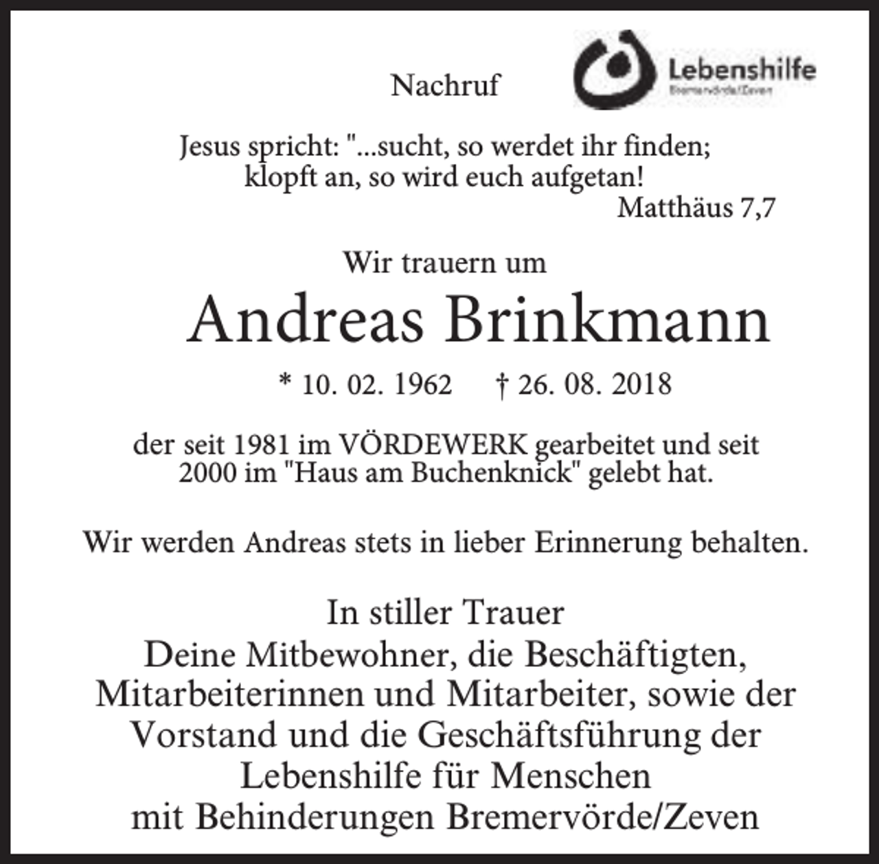 <p>Nachruf<br />Jesus spricht: "...sucht, so werdet ihr finden;<br />kkllopft an, so wird euch aufgetan!<br />Matthäus 7,7<br />Wir trauern um</p><p>Andreas Brinkmann<br />* 10. 02. 1962</p><p>† 26. 08. 2018</p><p>der seit 1981 im VÖRDEWERK gearbeitet und seit<br />2000 im "Haus am Buchenknick" gelebt hat.<br />Wir werden Andreas stets in lieber Erinnerung behalten.</p><p>In stiller Trauer<br />Deine Mitbewohner, die Beschäftigten,<br />Mitarbeiterinnen und Mitarbeiter, sowie der<br />Vorstand und die Geschäftsführung der<br />Lebenshilfe für Menschen<br />mit Behinderungen Bremervörde/Zeven</p>