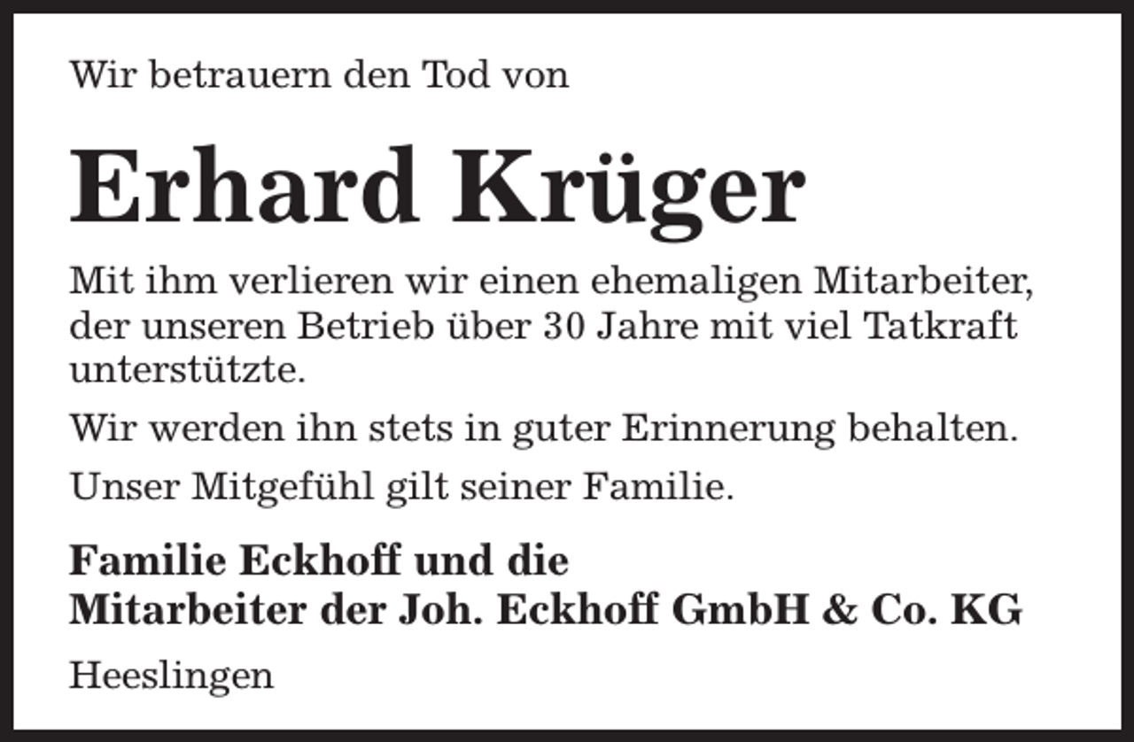 <p>Wir betrauern den Tod von</p><p>Erhard Krüger</p><p>Mit ihm verlieren wir einen ehemaligen Mitarbeiter,<br />der unseren Betrieb über 30 Jahre mit viel Tatkraft<br />unterstützte.<br />Wir werden ihn stets in guter Erinnerung behalten.<br />Unser Mitgefühl gilt seiner Familie.</p><p>Familie Eckhoff und die<br />Mitarbeiter der Joh. Eckhoff GmbH &amp; Co. KG<br />Heeslingen</p>
