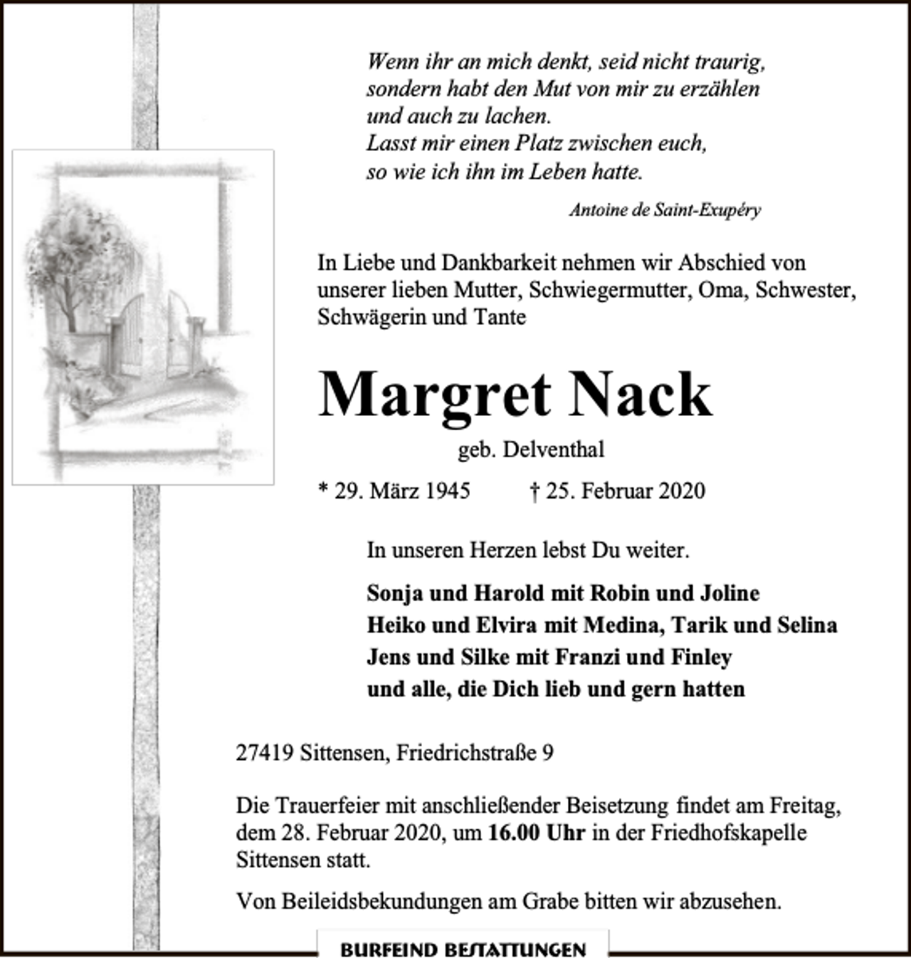 <p>Wenn ihr an mich denkt, seid nicht traurig,<br />sondern habt den Mut von mir zu erzählen<br />und auch zu lachen.<br />Lasst mir einen Platz zwischen euch,<br />so wie ich ihn im Leben hatte.<br />Antoine de Saint-Exupéry</p><p>In Liebe und Dankbarkeit nehmen wir Abschied von<br />unserer lieben Mutter, Schwiegermutter, Oma, Schwester,<br />Schwägerin und Tante</p><p>Margret Nack<br />geb. Delventhal</p><p>* 29. März 1945</p><p>† 25. Februar 2020</p><p>In unseren Herzen lebst Du weiter.<br />Sonja und Harold mit Robin und Joline<br />Heiko und Elvira mit Medina, Tarik und Selina<br />Jens und Silke mit Franzi und Finley<br />und alle, die Dich lieb und gern hatten<br />27419 Sittensen, Friedrichstraße 9<br />Die Trauerfeier mit anschließender Beisetzung findet am Freitag,<br />dem 28. Februar 2020, um 16.00 Uhr in der Friedhofskapelle<br />Sittensen statt.<br />Von Beileidsbekundungen am Grabe bitten wir abzusehen.<br />Burfeind Bestattungen</p>
