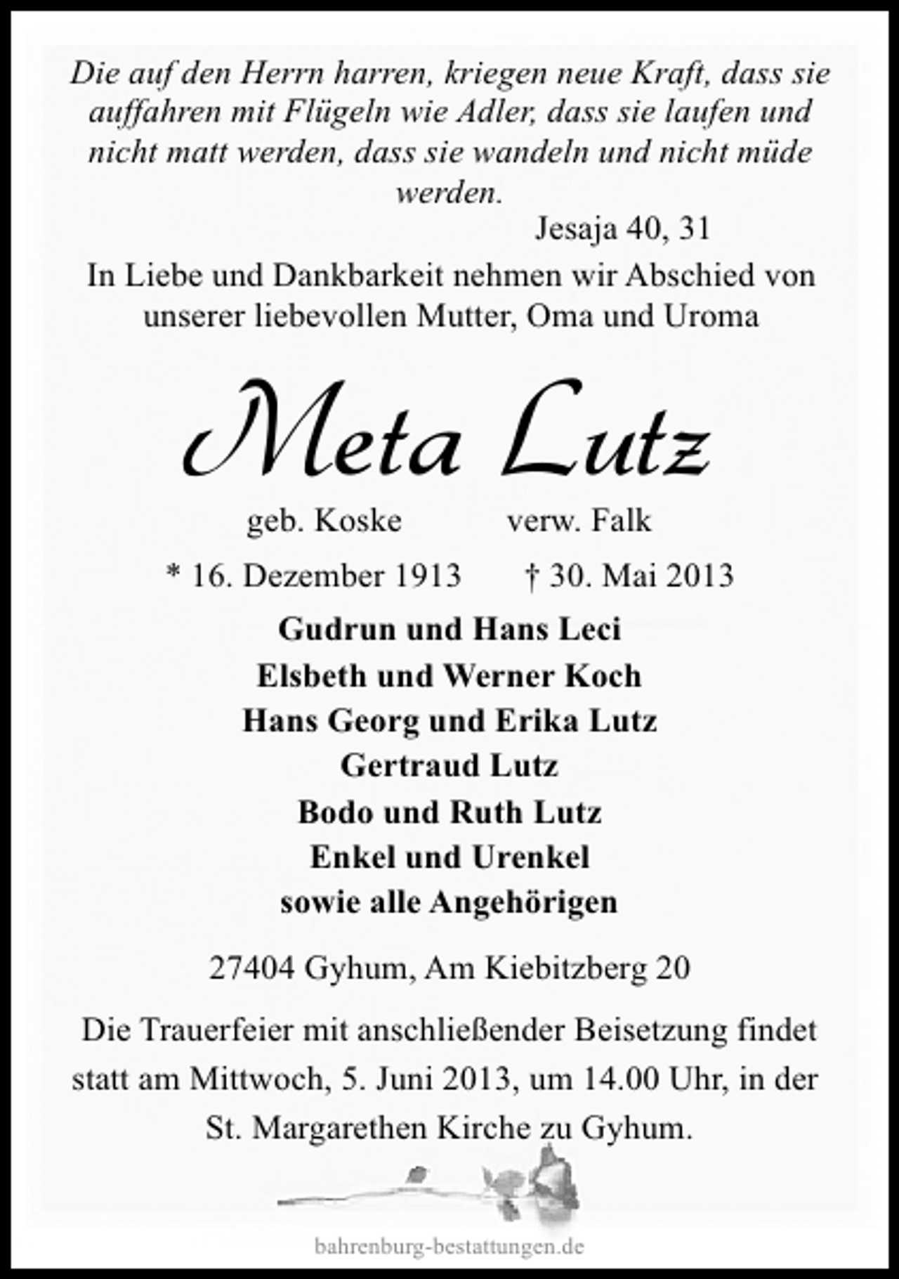<p>Die auf den Herrn harren, kriegen neue Kraft, dass sie<br />auffahren mit Flügeln wie Adler, dass sie laufen und<br />nicht matt werden, dass sie wandeln und nicht müde<br />werden.<br />Jesaja 40, 31<br />In Liebe und Dankbarkeit nehmen wir Abschied von<br />unserer liebevollen Mutter, Oma und Uroma</p><p>Meta Lutz<br />geb. Koske</p><p>* 16. Dezember 1913</p><p>verw. Falk</p><p>† 30. Mai 2013</p><p>Gudrun und Hans Leci<br />Elsbeth und Werner Koch<br />Hans Georg und Erika Lutz<br />Gertraud Lutz<br />Bodo und Ruth Lutz<br />Enkel und Urenkel<br />sowie alle Angehörigen<br />27404 Gyhum, Am Kiebitzberg 20<br />Die Trauerfeier mit anschließender Beisetzung findet<br />statt am Mittwoch, 5. Juni 2013, um 14.00 Uhr, in der<br />St. Margarethen Kirche zu Gyhum.<br />bahrenburg-bestattungen.de</p>