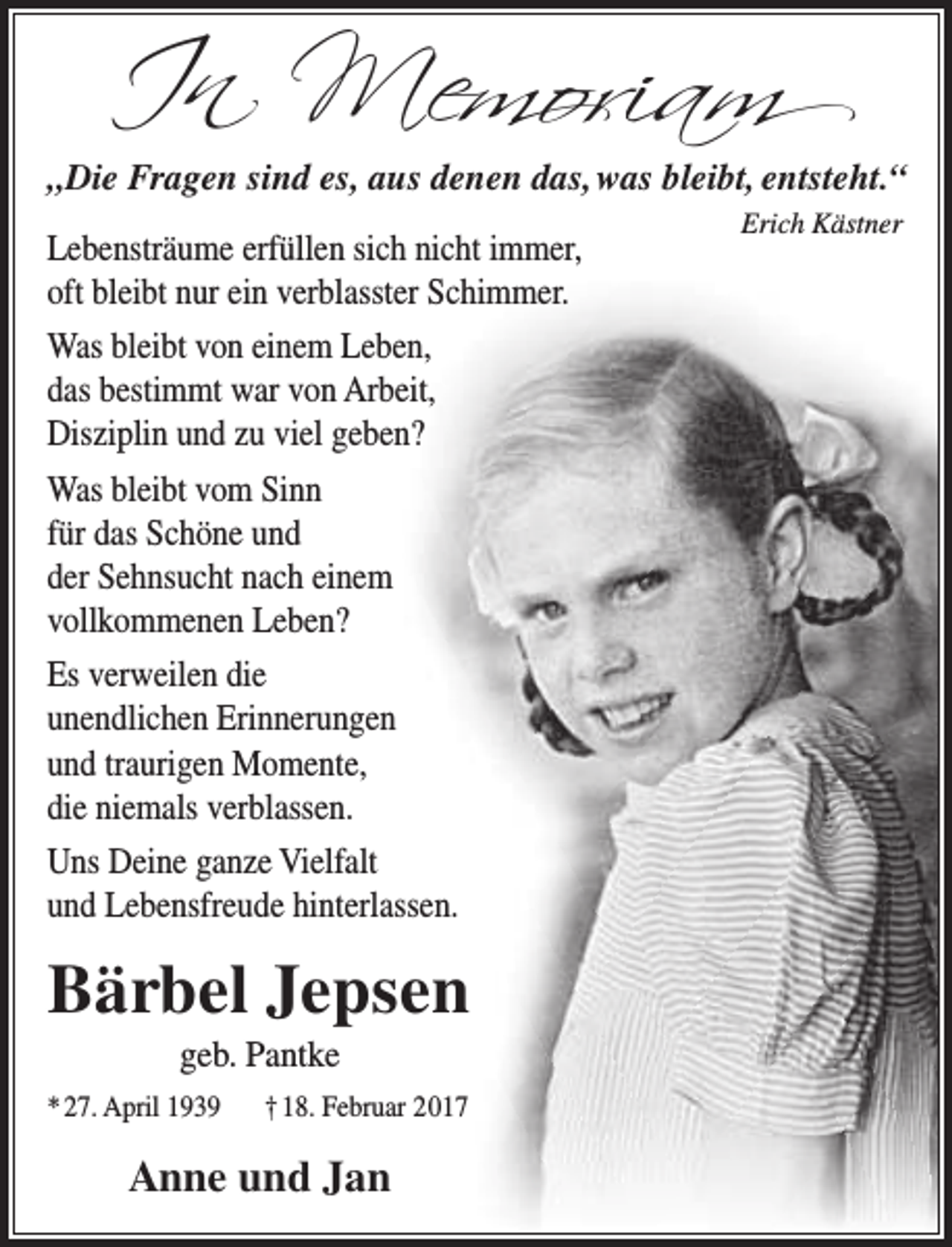 <p>In Memoriam</p><p>„Die Fragen sind es, aus denen das, was bleibt, entsteht.“<br />Lebensträume erfüllen sich nicht immer,<br />oft bleibt nur ein verblasster Schimmer.<br />Was bleibt von einem Leben,<br />das bestimmt war von Arbeit,<br />Disziplin und zu viel geben?<br />Was bleibt vom Sinn<br />für das Schöne und<br />der Sehnsucht nach einem<br />vollkommenen Leben?<br />Es verweilen die<br />unendlichen Erinnerungen<br />und traurigen Momente,<br />die niemals verblassen.<br />Uns Deine ganze Vielfalt<br />und Lebensfreude hinterlassen.</p><p>Bärbel Jepsen<br />geb. Pantke</p><p>* 27. April 1939</p><p>† 18. Februar 2017</p><p>Anne und Jan</p><p>Erich Kästner</p>