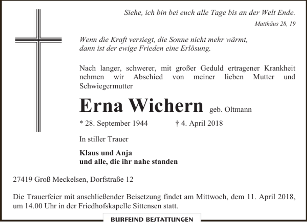 <p>Siehe, ich bin bei euch alle Tage bis an der Welt Ende.<br />Matthäus 28, 19</p><p>Wenn die Kraft versiegt, die Sonne nicht mehr wärmt,<br />dann ist der ewige Frieden eine Erlösung.<br />Nach langer, schwerer, mit großer Geduld ertragener Krankheit<br />nehmen wir Abschied von meiner lieben Mutter und<br />Schwiegermutter</p><p>Erna Wichern<br />* 28. September 1944</p><p>geb. Oltmann</p><p>† 4. April 2018</p><p>In stiller Trauer<br />Klaus und Anja<br />und alle, die ihr nahe standen<br />27419 Groß Meckelsen, Dorfstraße 12<br />Die Trauerfeier mit anschließender Beisetzung findet am Mittwoch, dem 11. April 2018,<br />um 14.00 Uhr in der Friedhofskapelle Sittensen statt.<br />Burfeind Bestattungen</p>