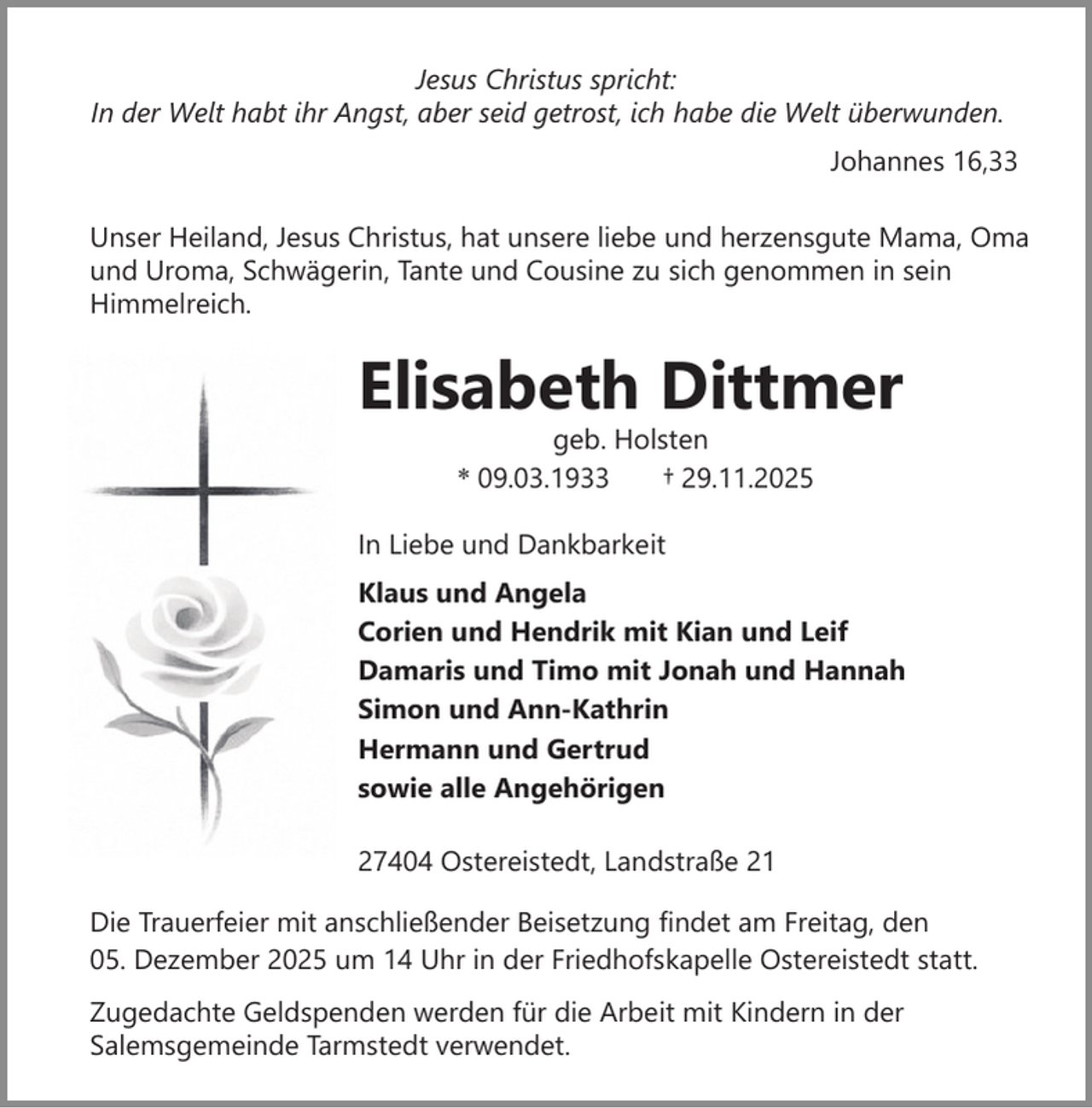 <p>Jesus Christus spricht:<br />In der Welt habt ihr Angst, aber seid getrost, ich habe die Welt überwunden.<br />Johannes 16,33<br />Unser Heiland, Jesus Christus, hat unsere liebe und herzensgute Mama, Oma<br />und Uroma, Schwägerin, Tante und Cousine zu sich genommen in sein<br />Himmelreich.</p><p>Elisabeth Dittmer<br />geb. Holsten<br />* 09.03.1933<br />† 29.11.2025</p><p>In Liebe und Dankbarkeit<br />Klaus und Angela<br />Corien und Hendrik mit Kian und Leif<br />Damaris und Timo mit Jonah und Hannah<br />Simon und Ann-Kathrin<br />Hermann und Gertrud<br />sowie alle Angehörigen<br />27404 Ostereistedt, Landstraße 21<br />Die Trauerfeier mit anschließender Beisetzung findet am Freitag, den<br />05. Dezember 2025 um 14 Uhr in der Friedhofskapelle Ostereistedt statt.<br />Zugedachte Geldspenden werden für die Arbeit mit Kindern in der<br />Salemsgemeinde Tarmstedt verwendet.</p>